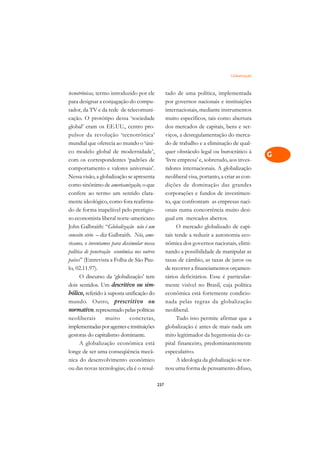 Globalização   A

tecnotrônicas, termo introduzido por ele            tado de uma política, implementada            C
para designar a conjugação do compu-                por governos nacionais e instituições
tador, da TV e da rede de telecomuni-               internacionais, mediante instrumentos         D
cação. O protótipo dessa ‘sociedade                 muito específicos, tais como abertura
global’ eram os EE.UU., centro pro-                 dos mercados de capitais, bens e ser-
                                                                                                  E
pulsor da revolução ‘tecnotrônica’                  viços, a desregulamentação do merca-
                                                                                                  F
mundial que oferecia ao mundo o ‘úni-               do de trabalho e a eliminação de qual-
co modelo global de modernidade’,                   quer obstáculo legal ou burocrático à
                                                                                                  G
com os correspondentes ‘padrões de                  ‘livre empresa’ e, sobretudo, aos inves-
comportamento e valores universais’.                tidores internacionais. A globalização        H
Nessa visão, a globalização se apresenta            neoliberal visa, portanto, a criar as con-
como sinônimo de americanização, o que              dições de dominação das grandes               I
confere ao termo um sentido clara-                  corporações e fundos de investimen-
mente ideológico, como fora reafirma-               to, que confrontam as empresas naci-          N
do de forma inapelável pelo prestigio-              onais numa concorrência muito desi-
so economista liberal norte-americano               gual em mercados abertos.                     O
John Galbraith: “Globalização não é um                    O mercado globalizado de capi-
conceito sério – diz Galbraith. Nós, ame-           tais tende a reduzir a autonomia eco-         P
ricanos, o inventamos para dissimular nossa         nômica dos governos nacionais, elimi-
política de penetração econômica nos outros         nando a possibilidade de manipular as         Q
países” (Entrevista a Folha de São Pau-             taxas de câmbio, as taxas de juros ou
lo, 02.11.97).                                      de recorrer a financiamentos orçamen-         R
      O discurso da ‘globalização’ tem              tários deficitários. Esse é particular-
dois sentidos. Um descritivo ou sim-                mente visível no Brasil, cuja política        S
bólico, referido à suposta unificação do            econômica está fortemente condicio-
mundo. Outro, prescritivo ou                        nada pelas regras da globalização             T
normativo, representado pelas políticas             neoliberal.
neoliberais         muito      concretas,                 Tudo isso permite afirmar que a         U
implementadas por agentes e instituições            globalização é antes de mais nada um
gestoras do capitalismo dominante.                  mito legitimador da hegemonia do ca-
                                                                                                  V
      A globalização econômica está                 pital financeiro, predominantemente
                                                                                                  A
longe de ser uma conseqüência mecâ-                 especulativo.
nica do desenvolvimento econômico                         A ideologia da globalização se tor-
                                                                                                  A
ou das novas tecnologias; ela é o resul-            nou uma forma de pensamento difuso,

                                              237
 