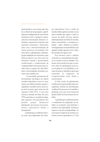 DICIONÁRIO DA EDUCAÇÃO PROFISSIONAL EM SAÚDE



interiorizada no senso comum, pelo fato              ças especulativas. Com o auxílio da
de se alimentar da percepção, superfi-               moeda, fetiche supremo, levanta-se uma
cialmente amalgamada, de uma série de                densa muralha que separa e oculta os
fenômenos reais: o progresso espeta-                 centros de poder real que operam
cular das comunicações (Internet, so-                ciberneticamente nas bolsas de moedas,
bretudo), a expansão do comércio e das               títulos e mercadorias - as modernas ca-
operações monetárias e financeiras,                  tedrais -, onde o dinheiro se transfor-
junto com a internacionalização de                   ma magicamente em mais dinheiro, sem
muitos processos de produção. Em                     qualquer relação aparente com o traba-
razão disso, a globalização, simboliza-              lho produtor de riqueza real.
da pela ampliação dos mercados e pela                      Esse divórcio entre o símbolo
Internet, passou a ser vista como um                 monetário e a materialização da rique-
fenômeno ‘natural’ e incontornável;                  za no mundo cruel do trabalho vivo,
condicionado e condicionante da                      forma a base invisível em que se cons-
competitividade internacional que in-                trói o mito da globalização como rei-
vade todos os espaços da vida indivi-                no do glamour e da felicidade, ao al-
dual e social (emprego, formação, con-               cance de países e indivíduos aptos para
sumo, lazer, família, etc).                          responder às exigências da
       A necessidade permanente de                   competitividade total, fluida e
dissimulação ideológica da ordem                     incontornável.
mundial imperialista tornou-se mais                        O lado oculto da globalização
intensa nas últimas décadas, quando o                neoliberal está representado pelas con-
capitalismo mundial entrou num lon-                  seqüências nefastas da racionalização
go ciclo recessivo, após trinta anos de              neoliberal dos processos de trabalho e
expansão (1945-1975). A nova fase                    produção, com suas novas formas da
recessiva, iniciada em finais dos anos               ‘gestão fluida’ da força humana de tra-
1970, caracteriza-se, em primeiro lugar,             balho.
pela expansão sem precedentes dos                          A globalização neoliberal acentua
grandes        g rupos      financeiros              o totalitarismo da exploração do tra-
globalizados que lucram com investi-                 balho na produção universalizada e
mentos especulativos fluidos e                       também a sua impunidade. Aumenta a
desregulados.                                        riqueza e com ela as desigualdades. As
     A globalização neoliberal funcio-               cem maiores empresas do mundo con-
na como mito legitimador das finan-                  trolam recursos equivalentes a 1/3 do

                                               238
 