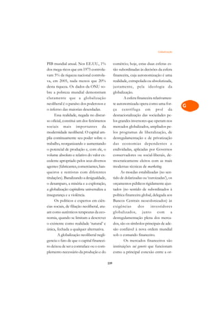 Globalização   A

PIB mundial anual. Nos EE.UU., 1%                  comércio; hoje, estas duas esferas es-       C
dos mega-ricos que em 1975 controla-               tão subordinadas às decisões da esfera
vam 5% da riqueza nacional controla-               financeira, cuja autonomização é uma         D
va, em 2005, nada menos que 20%                    realidade, extrapolada ou absolutizada,
desta riqueza. Os dados da ONU so-                 justamente, pela ideologia da
                                                                                                E
bre a pobreza mundial demonstram                   globalização.
                                                                                                F
claramente que a globalização                              A esfera financeira relativamen-
neoliberal é o paraíso dos poderosos e             te autonomizada opera como uma for-
                                                                                                G
o inferno das maiorias deserdadas.                 ça centrífuga em prol da
      Essa realidade, negada no discur-            desnacionalização das sociedades pe-         H
so oficial, constitui um dos fenômenos             los grandes inversores que operam nos
sociais mais importantes da                        mercados globalizados, ampliados pe-         I
modernidade neoliberal. O capital am-              los programas de liberalização, de
plia continuamente seu poder sobre o               desregulamentação e de privatização          N
trabalho, reorganizando e aumentando               das economias dependentes e
o potencial de produção e, com ele, o              endividadas, aplicadas por Governos          O
volume absoluto e relativo do valor ex-            conservadores ou social-liberais, de-
cedente apropriado pelos seus diversos             mocraticamente eleitos com as mais           P
agentes (fabricantes, comerciantes, ban-           modernas técnicas de marketing.
queiros e rentistas com diferentes                       As moedas estabilizadas (no sen-       Q
titulações). Banalizando a desigualdade,           tido de dolarizadas ou ‘euroizadas’), os
o desamparo, a miséria e a exploração,             orçamentos públicos rigidamente ajus-        R
a globalização capitalista universaliza a          tados (no sentido de subordinados à
insegurança e a violência.                         política financeira global, delegada aos     S
      Os políticos e expertos em ciên-             Bancos Centrais neocolonizados) às
cias sociais, de filiação neoliberal, atu-         exigências        dos     investidores       T
am como autênticos terapeutas da eco-              globalizados, junto com a
nomia, quando se limitam a descrever               desregulamentação plena dos merca-           U
o existente como realidade ‘natural’ e             dos, são os símbolos principais de ade-
única, fechada a qualquer alternativa.             são confiável à nova ordem mundial
                                                                                                V
        A globalização neoliberal negli-           sob o comando financeiro.
                                                                                                A
gencia o fato de que o capital financei-                   Os mercados financeiros são
ro deixou de ser a contraface ou o com-            instituições sui generis que funcionam
                                                                                                A
plemento necessário da produção e do               como a principal conexão entre a or-

                                             239
 