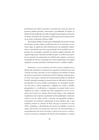DICIONÁRIO DA EDUCAÇÃO PROFISSIONAL EM SAÚDE



      profissional vêm sendo executados, na maioria das vezes, por meio de
      parcerias público-privadas, aumentando a possibilidade de adesão ao
      ideário da mercantilização da saúde, da elegia do gerenciamento das ações
      de saúde e da redução de conteúdos voltados para uma formação huma-
      na de cunho civilizatório (Pereira, 2008).
           Para Frigotto (2006), as razões para a dificuldade estrutural do avanço
      da educação escolar unitária e politécnica devem ser buscadas, em pri-
      meiro lugar, na opção das elites brasileiras por um capitalismo depen-
      dente e subordinado que barra a generalização da necessidade da incor-
      poração das tecnologias avançadas de natureza digital-molecular. Em
      segundo lugar, pela conjuntura mundial na qual se verifica nesse perío-
      do um aumento da expropriação do trabalho pelo capital e o crescente
      monopólio da ciência e tecnologia nos centros hegemônicos do capital,
      relegando aos países periféricos dominantemente o trabalho simples.

            Entretanto, se essa conjuntura encontrou terreno propício para a
      difusão das orientações normativas dos organismos internacionais com
      a adesão das elites nacionais às teses neoliberais, ela também foi plena
      de tensões e resistências ao desmonte do SUS. O balanço realizado apon-
      ta, entre outros, para o aumento de cobertura pelas equipes de ‘Saúde da
      Família’, principal estratégia de atenção básica do Ministério da Saúde; a
      incorporação de novos modelos tecnológicos em municípios brasilei-
      ros, tais como a oferta organizada, a vigilância em saúde, o trabalho
      programático e o acolhimento; a integração da atenção básica com a
      vigilância em saúde; a redução dos leitos psiquiátricos vis-à-vis ao au-
      mento dos Centros de Atenção Psicossocial (Caps) e das residências
      terapêuticas como resposta aos princípios de desospitalização e reinserção
      social na área de saúde mental; o aumento da capacidade instalada e
      crescimento da assistência ambulatorial do setor público, que é uma
      tendência anterior ao advento do SUS, mas que se mantém nos anos
      1990; a ampliação e diversificação dos postos de trabalho na área de
      saúde, decorrentes do progressivo processo de descentralização e
      municipalização das ações de saúde; o aumento do acesso a medica-
      mentos essenciais; a ampliação do número de transplantes; a criação

                                               24
 