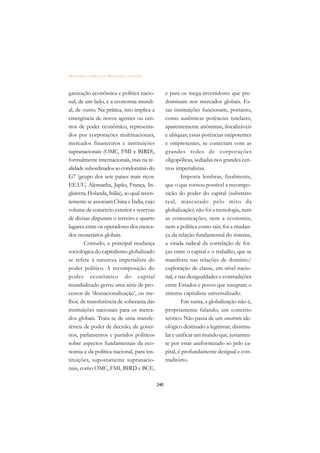 DICIONÁRIO DA EDUCAÇÃO PROFISSIONAL EM SAÚDE



ganização econômica e política nacio-                e para os mega-investidores que pre-
nal, de um lado, e a economia mundi-                 dominam nos mercados globais. Es-
al, de outro. Na prática, isso implica a             sas instituições funcionam, portanto,
emergência de novos agentes ou cen-                  como autênticas potências tutelares,
tros de poder econômico, representa-                 aparentemente anônimas, ilocalizáveis
dos por corporações multinacionais,                  e ubíquas; essas potências onipotentes
mercados financeiros e instituições                  e onipresentes, se conectam com as
supranacionais (OMC, FMI e BIRD),                    grandes redes de corporações
formalmente internacionais, mas na re-               oligopólicas, sediadas nos grandes cen-
alidade subordinados ao condomínio do                tros imperialistas.
G7 (grupo dos sete países mais ricos:                        Importa lembrar, finalmente,
EE.UU, Alemanha, Japão, França, In-                  que o que tornou possível a recompo-
glaterra, Holanda, Itália), ao qual recen-           sição do poder do capital (substrato
temente se associam China e Índia, cujo              real, mascarado pelo mito da
volume de comércio exterior e reservas               globalização) não foi a tecnologia, nem
de divisas disputam o terceiro e quarto              as comunicações, nem a economia,
lugares entre os operadores dos merca-               nem a política como tais; foi a mudan-
dos monetários globais.                              ça da relação fundamental do sistema,
        Contudo, a principal mudança                 a virada radical da correlação de for-
sociológica do capitalismo globalizado               ças entre o capital e o trabalho, que se
se refere à natureza imperialista do                 manifesta nas relações de domínio/
poder político. A recomposição do                    exploração de classe, em nível nacio-
poder econômico do capital                           nal, e nas desigualdades e contradições
mundializado gerou uma série de pro-                 entre Estados e povos que integram o
cessos de ‘desnacionalização’, ou me-                sistema capitalista universalizado.
lhor, de transferência de soberania das                      Em suma, a globalização não é,
instituições nacionais para os merca-                propriamente falando, um conceito
dos globais. Trata-se de uma transfe-                teórico. Não passa de um construto ide-
rência de poder de decisão, de gover-                ológico destinado a legitimar, dissimu-
nos, parlamentos e partidos políticos                lar e unificar um mundo que, justamen-
sobre aspectos fundamentais da eco-                  te por estar uniformizado só pelo ca-
nomia e da política nacional, para ins-              pital, é profundamente desigual e con-
tituições, supostamente supranacio-                  traditório.
nais, como OMC, FMI, BIRD e BCE,

                                               240
 