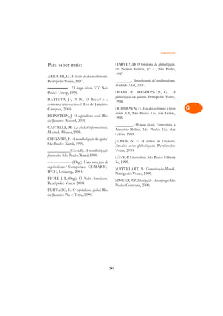 Globalização   A

Para saber mais:                                 HARVEY, D. O problema da globalização.          C
                                                 In: Novos Rumos, nº 27, São Paulo,
ARRIGHI, G. A ilusão do desenvolvimento.
                                                 1997.                                           D
Petrópolis:Vozes, 1997.                          ________. Breve historia del neoliberalismo.
—————. O longo século XX. São
                                                 Madrid: Akal, 2007.                             E
Paulo: Unesp, 1996.                              HIRST, P.; TOMMPSON, G. A
BATISTA Jr, P. N. O Brasil e a
                                                 globalização em questão. Petrópolis: Vozes,     F
                                                 1998.
economia internacional. Rio de Janeiro:
Campus, 2005.                                    HOBSBAWN, E. Era dos extremos: o breve          G
                                                 século XX, São Paulo: Cia. das Letras,
BEINSTEIN, J. O capitalismo senil. Rio
de Janeiro: Record, 2001.
                                                 1995.                                           H
                                                 _________. O novo século. Entrevista a
CASTELLS, M. La ciudad informacional.
Madrid: Alianza,1995.
                                                 Antonio Polito. São Paulo: Cia. das             I
                                                 Letras, 1999.
CHESNAIS, F. A mundialização do capital.
São Paulo: Xamã, 1996.
                                                 JAMESON, F. A cultura do Dinheiro.              N
                                                 Ensaios sobre globalização. Petrópolis:
___________ (Coord.). A mundialização            Vozes, 2000.
financeira. São Paulo: Xamã,1999.
                                                                                                 O
                                                 LÉVY, P. Cibercultura. São Paulo: Editora
                                                 34, 1999.
—————— (Org.). Uma nova fase do
                                                                                                 P
capitalismo? Campinas: CEMARX/
                                                 MATTELART, A. Comunicação-Mundo.
IFCH, Unicamp, 2004.
                                                 Petrópolis: Vozes, 1999.                        Q
FIORI, J. L.(Org.). O Poder Americano.
                                                 SINGER, P. Globalização e desemprego. São
Petrópolis: Vozes, 2004.
                                                 Paulo: Contexto, 2000.                          R
FURTADO, C. O capitalismo global. Rio
de Janeiro: Paz e Terra, 1999.
                                                                                                 S

                                                                                                 T

                                                                                                 U

                                                                                                 V

                                                                                                 A

                                                                                                 A

                                           241
 