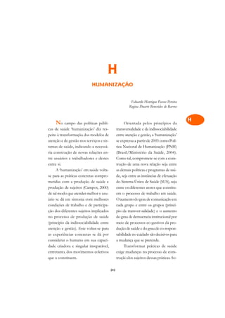 A

                                                                                            C
                                      H                                                     D
                            HUMANIZAÇÃO                                                     E

                                                                                            F
                                                         Eduardo Henrique Passos Pereira
                                                        Regina Duarte Benevides de Barros
                                                                                            G

                                                                                            H
    No campo das políticas públi-                     Orientada pelos princípios da
cas de saúde ‘humanização’ diz res-             transversalidade e da indissociabilidade
                                                                                            I
peito à transformação dos modelos de            entre atenção e gestão, a ‘humanização’
atenção e de gestão nos serviços e sis-         se expressa a partir de 2003 como Polí-     N
temas de saúde, indicando a necessá-            tica Nacional de Humanização (PNH)
ria construção de novas relações en-            (Brasil/Ministério da Saúde, 2004).         O
tre usuários e trabalhadores e destes           Como tal, compromete-se com a cons-
entre si.                                       trução de uma nova relação seja entre       P
     A ‘humanização’ em saúde volta-            as demais políticas e programas de saú-
se para as práticas concretas compro-           de, seja entre as instâncias de efetuação   Q
metidas com a produção de saúde e               do Sistema Único de Saúde (SUS), seja
produção de sujeitos (Campos, 2000)             entre os diferentes atores que constitu-    R
de tal modo que atender melhor o usu-           em o processo de trabalho em saúde.
ário se dá em sintonia com melhores             O aumento do grau de comunicação em         S
condições de trabalho e de participa-           cada grupo e entre os grupos (princí-
ção dos diferentes sujeitos implicados          pio da transver-salidade) e o aumento       T
no processo de produção de saúde                do grau de democracia institucional por
(princípio da indissociabilidade entre          meio de processos co-gestivos da pro-       U
atenção e gestão). Este voltar-se para          dução de saúde e do grau de co-respon-
as experiências concretas se dá por             sabilidade no cuidado são decisivos para    V
considerar o humano em sua capaci-              a mudança que se pretende.
dade criadora e singular inseparável,                 Transformar práticas de saúde         A
entretanto, dos movimentos coletivos            exige mudanças no processo de cons-
que o constituem.                               trução dos sujeitos dessas práticas. So-
                                                                                            A

                                          243
 