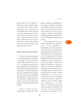 Humanização   A

diferenciações. Como o trabalho em                humanos referidos, principalmente ao       C
saúde possui “natureza eminentemen-               dos usuários, valorizando sua inserção
te conversacional” (Teixeira, 2003),              como cidadãos de direitos. As alianças     D
entendemos que a efetuação da                     entre os movimentos de saúde e os de-
‘humanização’ como política de saúde              mais movimentos sociais, como por
                                                                                             E
se faz pela experimentação conectiva/             exemplo, o feminismo, desempenham
                                                                                             F
afectiva entre os diferentes sujeitos,            aí papel fundamental na luta pela garan-
entre os diferentes processos de tra-             tia de maior eqüidade e democracia nas
                                                                                             G
balho constituindo outros modos de                relações.
subjetivação e outros modos de traba-                   A XI Conferência Nacional de         H
lhar, outros modos de atender, outros             Saúde, CNS (2000), que tinha como
modos de gerir a atenção.                         título “Acesso, qualidade e                I
                                                  humanização na atenção à saúde com
                                                  controle social”, procura interferir nas   N
Desenvolvimento Histórico                         agendas das políticas públicas de saú-
                                                  de. De 2000 a 2002, o Programa Naci-       O
      Nos anos 90, o direito à privacida-         onal de Humanização da Atenção
de, a confidencialidade da informação,            Hospitalar (PNHAH) iniciou ações em        P
o consentimento em face de procedi-               hospitais com o intuito de criar comi-
mentos médicos praticados com o usu-              tês de ‘humanização’ voltados para a       Q
ário e o atendimento respeitoso por               melhoria na qualidade da atenção ao
parte dos profissionais de saúde ganham           usuário e, mais tarde, ao trabalhador.     R
força reivindicatória orientando propos-          Tais iniciativas encontravam um cená-
tas, programas e políticas de saúde. Com          rio ambíguo em que a humanização era       S
isto vai-se configurando um “núcleo do            reivindicada pelos usuários e alguns
conceito de humanização [cuja] idéia [é           trabalhadores e, por vezes, secun-         T
a] de dignidade e respeito à vida huma-           darizada por gestores e profissionais
na, enfatizando-se a dimensão ética na            de saúde. Por um lado, os usuários rei-    U
relação entre pacientes e profissionais           vindicam o que é de direito: atenção
                                                  com acolhimento e de modo
                                                                                             V
de saúde” (Vaitsman  Andrade, 2005,
p. 608).                                          resolutivo; os profissionais lutam por
                                                                                             A
                                                  melhores condições de trabalho. Por
    Cresce o sentido que liga a                   outro lado, os críticos às propostas
                                                                                             A
‘humanização’ ao campo dos direitos               humanizantes no campo da saúde

                                            245
 