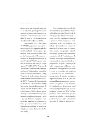 DICIONÁRIO DA EDUCAÇÃO PROFISSIONAL EM SAÚDE



denunciavam que as iniciativas em cur-                    Com estas direções foram defini-
so se reduziam, grande parte das ve-                 dos norteadores para a Política Nacio-
zes, a alterações que não chegavam efe-              nal de Humanização (Brasil, 2004): 1)
tivamente a colocar em questão os mo-                Valorização das dimensões subjetiva e
delos de atenção e de gestão instituí-               social em todas as práticas de atenção
dos (Benevides  Passos, 2005a).                     e gestão no SUS, fortalecendo o com-
      Entre os anos 1999 e 2002, além                promisso com os direitos do
do PNHAH, algumas outras ações e                     cidadão, destacando-se o respeito às
programas foram propostos pelo Mi-                   questões de gênero, etnia, raça, orien-
nistério da Saúde voltados para o que                tação sexual e às populações específi-
também foi-se definindo como cam-                    cas (índios, quilombolas, ribeirinhos,
po da ‘humanização’. Destacamos a                    assentados etc); 2) Fortalecimento de
instauração do procedimento de Car-                  trabalho em equipe multiprofissional,
ta ao Usuário (1999), Programa Naci-                 fomentando a transversalidade e a
onal de Avaliação dos Serviços Hospi-                grupalidade; 3) Apoio à construção de
talares (PNASH –1999); Programa de                   redes cooperativas, solidárias e com-
Acreditação Hospitalar (2001); Progra-               prometidas com a produção de saúde
ma Centros Colaboradores para a Qua-                 e com a produção de sujeitos;
lidade e Assistência Hospitalar (2000);              4) Constr ução de autonomia e
Programa de Modernização Gerencial                   protagonismo de sujeitos e coletivos
dos Grandes Estabelecimentos de Saú-                 implicados na rede do SUS; 5) Co-res-
de (1999); Programa de Humanização                   ponsabilidade desses sujeitos nos pro-
no Pré-Natal e Nascimento (2000);                    cessos de gestão e de atenção;
Norma de Atenção Humanizada de                       6) Fortalecimento do controle social
Recém-Nascido de Baixo Peso – Mé-                    com caráter participativo em todas as
todo Canguru (2000), dentre outros.                  instâncias gestoras do SUS; 7) Com-
Ainda que a palavra ‘humanização’ não                promisso com a democratização das
apareça em todos os programas e ações                relações de trabalho e valorização dos
e que haja diferentes intenções e focos              profissionais de saúde, estimulando
entre eles, podemos acompanhar a re-                 processos de educação permanente.
lação que vai-se estabelecendo entre
humanização-qualidade na atenção-sa-
tisfação do usuário (Benevides  Pas-
sos, 2005a).

                                               246
 