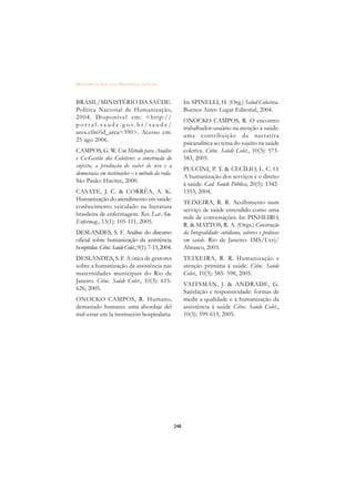 DICIONÁRIO DA EDUCAÇÃO PROFISSIONAL EM SAÚDE



BRASIL/MINISTÉRIO DA SAÚDE.                                In: SPINELLI, H. (Org.) Salud Colectiva.
Política Nacional de Humanização,                          Buenos Aires: Lugar Editorial, 2004.
2004. Disponível em: http://
                                                           ONOCKO CAMPOS, R. O encontro
p o r t a l . s a u d e . g o v. b r / s a u d e /
                                                           trabalhador-usuário na atenção à saúde:
area.cfm?id_area=390. Acesso em:
                                                           uma contribuição da nar rativa
25 ago 2006.
                                                           psicanalítica ao tema do sujeito na saúde
CAMPOS, G. W. Um Método para Análise                       coletiva. Ciênc. Saúde Colet., 10(3): 573-
e Co-Gestão dos Coletivos: a construção do                 583, 2005.
sujeito, a produção de valor de uso e a
                                                           PUCCINI, P. T.  CECÍLIO, L. C. O.
democracia em instituições – o método da roda.
                                                           A humanização dos serviços e o direito
São Paulo: Hucitec, 2000.
                                                           à saúde. Cad. Saúde Pública, 20(5): 1342-
CASATE, J. C.  CORRÊA, A. K.                              1353, 2004.
Humanização do atendimento em saúde:
                                                           TEIXEIRA, R. R. Acolhimento num
conhecimento veiculado na literatura
                                                           serviço de saúde entendido como uma
brasileira de enfermagem. Rev. Lat-Am.
                                                           rede de conversações. In: PINHEIRO,
Enfermag., 13(1): 105-111, 2005.
                                                           R.  MATTOS, R. A. (Orgs.) Construção
DESLANDES, S. F. Análise do discurso                       da Integralidade: cotidiano, saberes e práticas
oficial sobre humanização da assistência                   em saúde. Rio de Janeiro: IMS/Uerj/
hospitalar. Ciênc. Saúde Colet., 9(1): 7-13, 2004.         Abrasco, 2003.
DESLANDES, S. F. A ótica de gestores                       TEIXEIRA, R. R. Humanização e
sobre a humanização da assistência nas                     atenção primária à saúde. Ciênc. Saúde
maternidades municipais do Rio de                          Colet., 10(3): 585- 598, 2005.
Janeiro. Ciênc. Saúde Colet., 10(3): 615-
                                                           VAITSMAN, J.  ANDRADE, G.
626, 2005.
                                                           Satisfação e responsividade: formas de
ONOCKO CAMPOS, R. Humano,                                  medir a qualidade e a humanização da
demasiado humano: uma abordaje del                         assistência à saúde Ciênc. Saúde Colet.,
mal-estar em la institución hospitalaria.                  10(3): 599-613, 2005.




                                                     248
 
