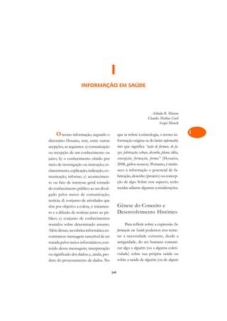 A

                                                                                                   C
                                           I                                                       D
                     INFORMAÇÃO EM SAÚDE                                                           E

                                                                                                   F

                                                                                                   G
                                                                          Arlinda B. Moreno
                                                                        Claudia Medina Coeli
                                                                               Sergio Munck        H

    O termo informação, segundo o                que se refere à etimologia, o termo in-           I
dicionário Houaiss, tem, entre outras            formação origina-se do latim informátìó,
acepções, as seguintes: a) comunicação           ónis que significa “ação de formar, de fa-
                                                                                                   N
ou recepção de um conhecimento ou                zer, fabricação; esboço, desenho, plano; idéia,
                                                                                                   O
juízo; b) o conhecimento obtido por              concepção; formação, forma” (Houaiss,
meio de investigação ou instrução; es-           2008, grifos nossos). Portanto, é intrín-
                                                                                                   P
clarecimento, explicação, indicação, co-         seco à informação o potencial de fa-
                                                 bricação, desenho (projeto) ou concep-
municação, informe; c) acontecimen-                                                                Q
to ou fato de interesse geral tornado            ção de algo. Sobre esse aspecto, serão
do conhecimento público ao ser divul-            tecidas adiante algumas considerações.            R
gado pelos meios de comunicação;
notícia; d) conjunto de atividades que                                                             S
têm por objetivo a coleta, o tratamen-           Gênese do Conceito e
to e a difusão de notícias junto ao pú-          Desenvolvimento Histórico                         T
blico; e) conjunto de conhecimentos
reunidos sobre determinado assunto.                   Para refletir sobre a expressão In-          U
Além dessas, na rubrica informática en-          formação em Saúde podemos nos reme-
contramos: mensagem suscetível de ser            ter à necessidade existente, desde a              V
tratada pelos meios informáticos; con-           antiguidade, do ser humano comuni-
teúdo dessa mensagem; interpretação              car algo a alguém (ou a alguma coleti-            A
ou significado dos dados; e, ainda, pro-         vidade) sobre sua própria saúde ou
duto do processamento de dados. No               sobre a saúde de alguém (ou de algum              A

                                           249
 