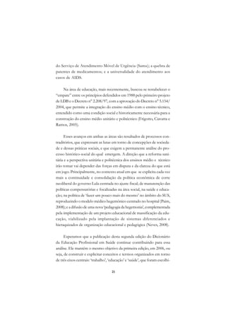 A

do Serviço de Atendimento Móvel de Urgência (Samu); a quebra de                C
patentes de medicamentos; e a universalidade do atendimento aos
casos de AIDS.                                                                 D

    Na área de educação, mais recentemente, buscou-se restabelecer o
                                                                               E
“empate” entre os princípios defendidos em 1988 pelo primeiro projeto
                                                                               F
de LDB e o Decreto n° 2.208/97, com a aprovação do Decreto n° 5.154/
2004, que permite a integração do ensino médio com o ensino técnico,
                                                                               G
entendido como uma condição social e historicamente necessária para a
construção do ensino médio unitário e politécnico (Frigotto, Ciavatta e        H
Ramos, 2005).
                                                                               I
      Esses avanços em ambas as áreas são resultados de processos con-
traditórios, que expressam as lutas em torno de concepções de socieda-         N
de e dessas práticas sociais, e que exigem a permanente análise do pro-
cesso histórico-social do qual emergem. A direção que a reforma sani-          O
tária e a perspectiva unitária e politécnica dos ensinos médio e técnico
irão tomar vai depender das forças em disputa e da clareza do que está         P
em jogo. Principalmente, no contexto atual em que se explicita cada vez
mais a continuidade e consolidação da política econômica de corte              Q
neoliberal do governo Lula centrada no ajuste fiscal; de manutenção das
políticas compensatórias e focalizadas na área social, na saúde e educa-       R
ção; na política de ‘fazer um pouco mais do mesmo’ no âmbito do SUS,
reproduzindo o modelo médico hegemônico centrado no hospital (Paim,            S
2008); e a difusão de uma nova ‘pedagogia da hegemonia’, complementada
pela implementação de um projeto educacional de massificação da edu-           T
cação, viabilizado pela implantação de sistemas diferenciados e
hieraquizados de organização educacional e pedagógica (Neves, 2008).           U

      Esperamos que a publicação desta segunda edição do Dicionário
                                                                               V
da Educação Profissional em Saúde continue contribuindo para essa
                                                                               A
análise. Ele mantém o mesmo objetivo da primeira edição, em 2006, ou
seja, de construir e explicitar conceitos e termos organizados em torno
                                                                               A
de três eixos centrais: ‘trabalho’, ‘educação’ e ‘saúde’, que foram escolhi-

                                     25
 