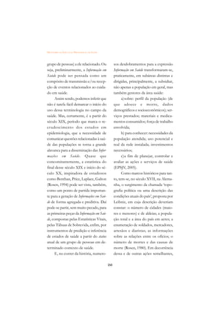DICIONÁRIO DA EDUCAÇÃO PROFISSIONAL EM SAÚDE



grupo de pessoas) a ele relacionado. Ou              sos desdobramentos para a expressão
seja, preliminarmente, a Informação em               Informação em Saúde transformaram-se,
Saúde pode ser pensada como um                       praticamente, em subáreas distintas e
compósito de transmissão e/ou recep-                 dirigidas, principalmente, a subsidiar,
ção de eventos relacionados ao cuida-                não apenas a população em geral, mas
do em saúde.                                         também gestores da área saúde:
      Assim sendo, podemos inferir que                     a)sobre: perfil da população (de
não é tarefa fácil demarcar o início do              que adoece e morre, dados
uso dessa terminologia no campo da                   demográficos e socioeconômicos); ser-
saúde. Mas, certamente, é a partir do                viços prestados; materiais e medica-
século XIX, período que marca o re-                  mentos consumidos; força de trabalho
crudescimento dos estudos em                         envolvida;
epidemiologia, que a necessidade de                        b) para conhecer: necessidades da
comunicar questões relacionadas à saú-               população atendida; uso potencial e
de das populações se torna a grande                  real da rede instalada; investimentos
alavanca para a disseminação das Infor-              necessários;
mações em Saúde. Quase que                                 c)a fim de planejar, controlar e
concomitantemente, a estatística do                  avaliar as ações e serviços de saúde
final desse século XIX e início do sé-               (EPSJV, 2005).
culo XX, inspiradora de estudiosos                         Como marcos históricos para tan-
como Benthan, Price, Laplace, Galton                 to, tem-se, no século XVII, na Alema-
(Rosen, 1994) pode ser vista, também,                nha, o surgimento da chamada ‘topo-
como um ponto de partida importan-                   grafia política ou uma descrição das
te para a geração de Informações em Saú-             condições atuais do país’, proposta por
de de forma agregada e preditiva. Daí                Leibniz, em cuja descrição deveriam
pode-se partir, sem muito pecado, para               constar: o número de cidades (maio-
as primeiras peças da Informação em Saú-             res e menores) e de aldeias; a popula-
de, compostas pelas Estatísticas Vitais,             ção total e a área do país em acres; a
pelas Tábuas de Sobrevida, enfim, por                enumeração de soldados, mercadores,
instrumentos de predição e inferência                artesãos e diaristas; as informações
de estados de saúde a partir do status               sobre as relações entre os ofícios; o
atual de um grupo de pessoas em de-                  número de mortes e das causas de
terminado contexto de saúde.                         morte (Rosen, 1980). Em decorrência
      E, no correr da história, numero-              dessa e de outras ações semelhantes,

                                               250
 
