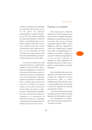 Informação em Saúde   A

surgiram os inquéritos de morbidade            Emprego na atualidade                       C
e as estatísticas dos serviços de saú-
de. Na gênese da vigilância                         Nos tempos atuais a expressão
                                                                                           D
epidemiológica, é inegável a influên-          Informação em Saúde congrega vários
                                                                                           E
cia de Farr, que realizou atividades           outros termos e múltiplas dimensões,
de coleta, processamento e análise de          podendo ser tomada, portanto, por um
                                                                                           F
dados e sua divulgação para as auto-           constructo. Daí termos, de forma
ridades sanitárias. Quando observa-            esquemática (Moraes, 2007), a possi-        G
mos o célebre estudo sobre o cólera            bilidade de observar a Informação em
realizado por Snow, é impossível ne-           Saúde como subsídio para o próprio          H
gar o uso das Informações em Saúde             setor saúde: na administração; na as-
constantes dos mapas de ponto e do             sistência; no controle e avaliação; no      I
raciocínio epidemiológico no contro-           orçamento e finanças; no planejamen-
le desta doença, já no século XIX.             to; nos recursos humanos; na                N
                                               regulação; na saúde suplementar; no
     A essa altura é, também, de suma          geoprocessamento em saúde, e na vi-         O
importância destacar o papel funda-            gilância (epidemiológica, sanitária,
mental do desenvolvimento das ci-              ambiental).                                 P
ências da computação, no século XX,
e, portanto, da informática como ins-               Em conseqüência disso, por con-        Q
trumental necessário e multiplicador           siderarmos que muitos não resistem à
tanto das metodologias estatísticas            tentação de trabalhar de forma              R
quanto das Informações em Saúde. Res-          reducionista, dado o caráter
salte-se, também, que esse desenvol-           multidimensional da expressão, torna-       S
vimento tecnológico tem papel                  se imprescindível dizer, para reforçar
crucial em inovações intrínsecas à             o conceito de Informação em Saúde aqui      T
área da saúde, tais como: a) a disse-          ancorado, que ele não é:
minação e facilitação da acessibilida-              a)a mera transformação, por meio       U
de às bases de dados em saúde; b) o            do processamento de dados, do dado
                                               registrado em informação em saúde;
                                                                                           V
surgimento e a propag ação da
informática médica; c) a concepção                  b) a disseminação e/ou constru-
                                                                                           A
e a implementação do prontuário ele-           ção indiscriminada de sistemas de in-
trônico do paciente; entre outros.             formações em saúde;
                                                                                           A

                                         251
 
