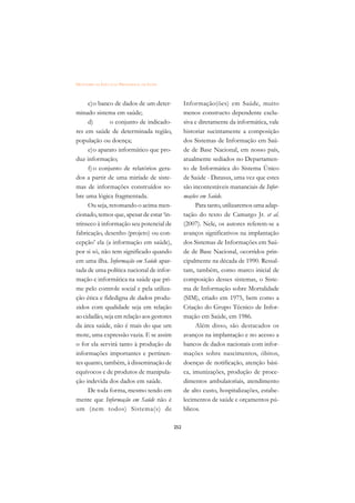 DICIONÁRIO DA EDUCAÇÃO PROFISSIONAL EM SAÚDE



     c)o banco de dados de um deter-                 Informação(ões) em Saúde, muito
minado sistema em saúde;                             menos constructo dependente exclu-
     d)        o conjunto de indicado-               siva e diretamente da informática, vale
res em saúde de determinada região,                  historiar sucintamente a composição
população ou doença;                                 dos Sistemas de Informação em Saú-
     e)o aparato informático que pro-                de de Base Nacional, em nosso país,
duz informação;                                      atualmente sediados no Departamen-
     f) o conjunto de relatórios gera-               to de Informática do Sistema Único
dos a partir de uma miríade de siste-                de Saúde - Datasus, uma vez que estes
mas de informações construídos so-                   são incontestáveis mananciais de Infor-
bre uma lógica fragmentada.                          mações em Saúde.
     Ou seja, retomando o acima men-                      Para tanto, utilizaremos uma adap-
cionado, temos que, apesar de estar ‘in-             tação do texto de Camargo Jr. et al.
trínseco à informação seu potencial de               (2007). Nele, os autores referem-se a
fabricação, desenho (projeto) ou con-                avanços significativos na implantação
cepção’ ela (a informação em saúde),                 dos Sistemas de Informações em Saú-
por si só, não tem significado quando                de de Base Nacional, ocorridos prin-
em uma ilha. Informação em Saúde apar-               cipalmente na década de 1990. Ressal-
tada de uma política nacional de infor-              tam, também, como marco inicial de
mação e informática na saúde que pri-                composição desses sistemas, o Siste-
me pelo controle social e pela utiliza-              ma de Informação sobre Mortalidade
ção ética e fidedigna de dados produ-                (SIM), criado em 1975, bem como a
zidos com qualidade seja em relação                  Criação do Grupo Técnico de Infor-
ao cidadão, seja em relação aos gestores             mação em Saúde, em 1986.
da área saúde, não é mais do que um                       Além disso, são destacados os
mote, uma expressão vazia. E se assim                avanços na implantação e no acesso a
o for ela servirá tanto à produção de                bancos de dados nacionais com infor-
informações importantes e pertinen-                  mações sobre nascimentos, óbitos,
tes quanto, também, à disseminação de                doenças de notificação, atenção bási-
equívocos e de produtos de manipula-                 ca, imunizações, produção de proce-
ção indevida dos dados em saúde.                     dimentos ambulatoriais, atendimento
     De toda forma, mesmo tendo em                   de alto custo, hospitalizações, estabe-
mente que Informação em Saúde não é                  lecimentos de saúde e orçamentos pú-
um (nem todos) Sistema(s) de                         blicos.

                                               252
 