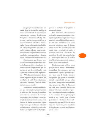 Informação em Saúde   A

     Na geração dos indicadores em               quisa e na avaliação de programas e          C
saúde deve ser destacada, também, a              serviços de saúde.
maior acessibilidade às informações                   Para além disso, cabe mencionar         D
oriundas do Instituto Brasileiro de              os desafios atuais voltados para a con-
Geografia e Estatística (IBGE), refe-            cepção e produção de protocolos que
                                                                                              E
rentes a variáveis demográficas e                garantam a confidencialidade dos da-
                                                                                              F
socioeconômicas, coletadas e proces-             dos em nível individual. Esse é um
sadas. Outras informações produzidas             novo nó górdio no jogo de forças
                                                                                              G
em setores do governo, tais como be-             entre o uso das informações em
nefícios da previdência social e siste-          saúde para a produção de meios e             H
mas específicos implantados nos níveis           insumos voltados à melhoria da
estadual e municipal, afetas à área da           qualidade de vida das populações             I
saúde, foram também disponibilizadas.            e à exposição indevida de dados
     Outro aspecto que deve ser leva-            confidenciais e, portanto, resguar-          N
do em consideração no Brasil é o aces-           dados pela ética em saúde.
so às bases de dados oriundas do sis-                 Finalmente, vale ratificar nossa        O
tema de saúde complementar que co-               posição inicial sobre a multidimen-
meçam a ser disponibilizadas pela                sionalidade do constructo que ora            P
Agência Nacional de Saúde Suplemen-              apresentamos e para o qual não opta-
tar - ANS. Essas informações são de              mos por uma definição única e                Q
suma importância para a análise das              encapsulada que possa ser decorada,
condições de saúde da população que              recitada e reproduzida sem que sobre         R
não utiliza o Sistema Único de Saúde,            ela se faça uma genuína reflexão. Ou
exclusivamente ou não.                           seja, optamos por falar de Informação        S
     Assim sendo, mesmo consideran-              em Saúde sem, contudo, dar-lhe um
do que existem problemas referentes              único invólucro, resumindo tal expres-       T
à cobertura dos sistemas, à qualidade            são a uma frase definitiva e concluden-
dos dados e à ausência de variáveis              te. Ao contrário disso, optamos por          U
importantes para as análises e/ou cons-          situá-la no campo dos saberes
trução de indicadores em saúde, esses            polissêmicos e fornecer dados sufi-
                                                                                              V
bancos de dados representam fontes               cientes para que a reflexão do leitor
                                                                                              A
importantes que podem ser utilizadas             seja, por ela mesma, uma excelente
rotineiramente em estudos epidemio-              definição para o constructo Informa-
                                                                                              A
lógicos, na vigilância em saúde, na pes-         ção em Saúde.

                                           253
 