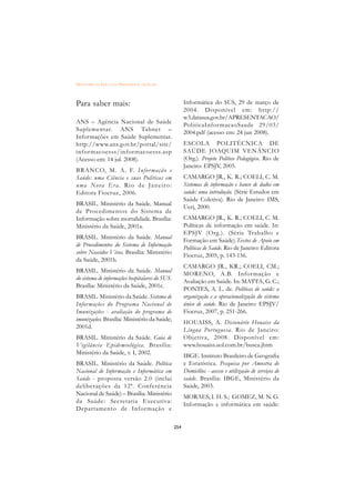 DICIONÁRIO DA EDUCAÇÃO PROFISSIONAL EM SAÚDE



Para saber mais:                                       Informática do SUS, 29 de março de
                                                       2004. Disponível em: http://
                                                       w3.datasus.gov.br/APRESENTACAO/
ANS – Agência Nacional de Saúde
                                                       PoliticaInfor macaoSaude 29/03/
Suplementar. ANS Tabnet –
                                                       2004.pdf (acesso em: 24 jun 2008).
Informações em Saúde Suplementar.
http://www.ans.gov.br/portal/site/                     ESCOLA POLITÉCNICA DE
infor macoesss/infor macoesss.asp                      SAÚDE JOAQUIM VENÂNCIO
(Acesso em: 14 jul. 2008).                             (Org.). Projeto Político Pedagógico. Rio de
                                                       Janeiro: EPSJV, 2005.
BRANCO, M. A. F. Infor mação e
Saúde: uma Ciência e suas Políticas em                 CAMARGO JR., K. R.; COELI, C. M.
u m a N o va E r a . R i o d e Ja n e i r o :          Sistemas de informação e banco de dados em
Editora Fiocruz, 2006.                                 saúde: uma introdução. (Série Estudos em
                                                       Saúde Coletiva). Rio de Janeiro: IMS,
BRASIL. Ministério da Saúde. Manual
                                                       Uerj, 2000.
de Procedimentos do Sistema de
Informação sobre mortalidade. Brasília:                CAMARGO JR., K. R.; COELI, C. M.
Ministério da Saúde, 2001a.                            Políticas de informação em saúde. In:
                                                       EPSJV (Org.). (Série Trabalho e
BRASIL. Ministério da Saúde. Manual
                                                       Formação em Saúde).Textos de Apoio em
de Procedimentos do Sistema de Informação
                                                       Políticas de Saúde. Rio de Janeiro: Editora
sobre Nascidos Vivos. Brasília: Ministério
                                                       Fiocruz, 2005, p. 143-156.
da Saúde, 2001b.
                                                       CAMARGO JR., KR.; COELI, CM.;
BRASIL. Ministério da Saúde. Manual
                                                       MORENO, A.B. Infor mação e
do sistema de informações hospitalares do SUS.
                                                       Avaliação em Saúde. In: MATTA, G. C.;
Brasília: Ministério da Saúde, 2001c.
                                                       PONTES, A. L. de. Políticas de saúde: a
BRASIL. Ministério da Saúde. Sistema de                organização e a operacionalização do sistema
Informações do Programa Nacional de                    único de saúde. Rio de Janeiro: EPSJV/
Imunizações - avaliação do programa de                 Fiocruz, 2007, p. 251-266.
imunizações. Brasília: Ministério da Saúde;
                                                       HOUAISS, A. Dicionário Houaiss da
2001d.
                                                       Língua Portuguesa. Rio de Janeiro:
BRASIL. Ministério da Saúde. Guia de                   Objetiva, 2008. Disponível em:
Vigilância Epidemiológica. Brasília:                   www.houaiss.uol.com.br/busca.jhtm
Ministério da Saúde, v. I, 2002.
                                                       IBGE. Instituto Brasileiro de Geografia
BRASIL. Ministério da Saúde. Política                  e Estatística. Pesquisa por Amostra de
Nacional de Informação e Informática em                Domicílios - acesso e utilização de serviços de
Saúde - proposta versão 2.0 (inclui                    saúde. Brasília: IBGE, Ministério da
deliberações da 12ª. Conferência                       Saúde, 2003.
Nacional de Saúde) – Brasília: Ministério
                                                       MORAES, I. H. S.; GOMEZ, M. N. G.
da Saúde: Secretaria Executiva:
                                                       Informação e informática em saúde:
Departamento de Infor mação e

                                                 254
 