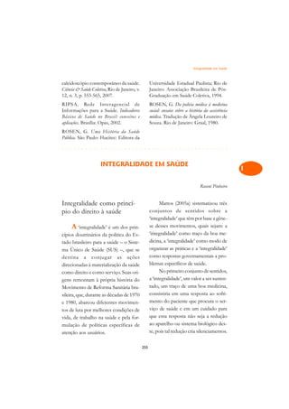 Integralidade em Saúde   A

caleidoscópio contemporâneo da saúde.                Universidade Estadual Paulista; Rio de             C
Ciência  Saúde Coletiva, Rio de Janeiro, v.         Janeiro: Associação Brasileira de Pós-
12, n. 3, p. 553-565, 2007.                          Graduação em Saúde Coletiva, 1994.                 D
RIPSA. Rede Interagencial de                         ROSEN, G. Da polícia médica à medicina
Informações para a Saúde. Indicadores                social: ensaios sobre a história da assistência    E
Básicos de Saúde no Brasil: conceitos e              médica. Tradução de Ângela Loureiro de
aplicações. Brasília: Opas, 2002.                    Souza. Rio de Janeiro: Graal, 1980.
                                                                                                        F
ROSEN, G. Uma História da Saúde
Pública. São Paulo: Hucitec: Editora da                                                                 G
¢££££¢££££¢£¢¡¢¢¡¢¡¢¢¡¢¡¢¢¡¢¡¢¢¡¢¡¢¢¡¢¡¢¢¡
                                                                                                        H
                     INTEGRALIDADE EM SAÚDE
                                                                                                        I

                                                                                   Roseni Pinheiro
                                                                                                        N

                                                                                                        O
Integralidade como princí-                                 Mattos (2005a) sistematizou três
pio do direito à saúde                               conjuntos de sentidos sobre a                      P
                                                     ‘integralidade’ que têm por base a gêne-
     A ‘integralidade’ é um dos prin-                se desses movimentos, quais sejam: a               Q
cípios doutrinários da política do Es-               ‘integralidade’ como traço da boa me-
tado brasileiro para a saúde – o Siste-              dicina, a ‘integralidade’ como modo de             R
ma Único de Saúde (SUS) –, que se                    organizar as práticas e a ‘integralidade’
destina a conjugar as ações                          como respostas governamentais a pro-               S
direcionadas à materialização da saúde               blemas específicos de saúde.
como direito e como serviço. Suas ori-                     No primeiro conjunto de sentidos,            T
gens remontam à própria história do                  a ‘integralidade’, um valor a ser susten-
Movimento de Reforma Sanitária bra-                  tado, um traço de uma boa medicina,                U
sileira, que, durante as décadas de 1970             consistiria em uma resposta ao sofri-
e 1980, abarcou diferentes movimen-                  mento do paciente que procura o ser-               V
tos de luta por melhores condições de                viço de saúde e em um cuidado para
                                                     que essa resposta não seja a redução               A
vida, de trabalho na saúde e pela for-
mulação de políticas específicas de                  ao aparelho ou sistema biológico des-
                                                     te, pois tal redução cria silenciamentos.
                                                                                                        A
atenção aos usuários.

                                               255
 