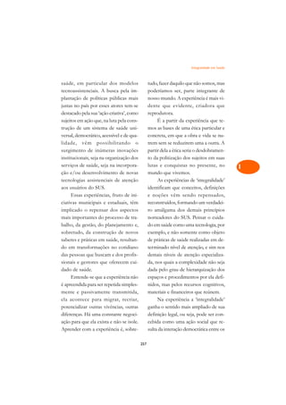 Integralidade em Saúde   A

saúde, em particular dos modelos                 tudo, fazer daquilo que não somos, mas         C
tecnoassistenciais. A busca pela im-             poderíamos ser, parte integrante de
plantação de políticas públicas mais             nosso mundo. A experiência é mais vi-          D
justas no país por esses atores tem-se           dente que evidente, criadora que
destacado pela sua ‘ação criativa’, como         reprodutora.
                                                                                                E
sujeitos em ação que, na luta pela cons-              É a partir da experiência que te-
                                                                                                F
trução de um sistema de saúde uni-               mos as bases de uma ética particular e
versal, democrático, acessível e de qua-         concreta, em que a obra e vida se nu-
                                                                                                G
lidade, vêm possibilitando o                     trem sem se reduzirem uma a outra. A
surgimento de inúmeras inovações                 partir dela a ética seria o desdobramen-       H
institucionais, seja na organização dos          to da politização dos sujeitos em suas
serviços de saúde, seja na incorpora-            lutas e conquistas no presente, no             I
ção e/ou desenvolvimento de novas                mundo que vivemos.
tecnologias assistenciais de atenção                  As experiências de ‘integralidade’        N
aos usuários do SUS.                             identificam que conceitos, definições
      Essas experiências, fruto de ini-          e noções vêm sendo repensados,                 O
ciativas municipais e estaduais, têm             reconstruídos, formando um verdadei-
implicado o repensar dos aspectos                ro amálgama dos demais princípios              P
mais importantes do processo de tra-             norteadores do SUS. Pensar o cuida-
balho, da gestão, do planejamento e,             do em saúde como uma tecnologia, por           Q
sobretudo, da construção de novos                exemplo, e não somente como objeto
saberes e práticas em saúde, resultan-           de práticas de saúde realizadas em de-         R
do em transformações no cotidiano                terminado nível de atenção, e sim nos
das pessoas que buscam e dos profis-             demais níveis de atenção especializa-          S
sionais e gestores que oferecem cui-             da, nos quais a complexidade não seja
dado de saúde.                                   dada pelo grau de hierarquização dos           T
      Entende-se que a experiência não           espaços e procedimentos por ela defi-
é apreendida para ser repetida simples-          nidos, mas pelos recursos cognitivos,          U
mente e passivamente transmitida,                materiais e financeiros que reúnem.
ela acontece para migrar, recriar,                    Na experiência a ‘integralidade’
                                                                                                V
potencializar outras vivências, outras           ganha o sentido mais ampliado de sua
                                                                                                A
diferenças. Há uma constante negoci-             definição legal, ou seja, pode ser con-
ação para que ela exista e não se isole.         cebida como uma ação social que re-
                                                                                                A
Aprender com a experiência é, sobre-             sulta da interação democrática entre os

                                           257
 