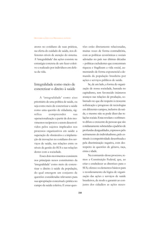 DICIONÁRIO DA EDUCAÇÃO PROFISSIONAL EM SAÚDE



atores no cotidiano de suas práticas,                tões estão diretamente relacionadas,
na oferta do cuidado de saúde, nos di-               muitas vezes de forma contraditória,
ferentes níveis de atenção do sistema.               com as políticas econômicas e sociais
A ‘integralidade’ das ações consiste na              adotadas no país nas últimas décadas
estratégia concreta de um fazer coleti-              – políticas excludentes que concentram
vo e realizado por indivíduos em defe-               riqueza e fragilizam a vida social, au-
sa da vida.                                          mentando de forma exponencial a de-
                                                     manda da população brasileira por
                                                     ações e serviços públicos de saúde.
Integralidade como meio de                                Se, de um lado, a forma de organi-
concretizar o direito à saúde                        zação de nossa sociedade, baseada no
                                                     capitalismo, tem favorecido inúmeros
     A ‘integralidade’ como eixo                     avanços nas relações de produção, so-
prioritário de uma política de saúde, ou             bretudo no que diz respeito à crescente
seja como meio de concretizar a saúde                sofisticação e progresso de tecnologias
como uma questão de cidadania, sig-                  em diferentes campos, inclusive da saú-
nifica        compreender           sua              de, o mesmo não se pode dizer das re-
operacionalização a partir de dois mo-               lações sociais. Estas revelam o sofrimen-
vimentos recíprocos a serem desenvol-                to difuso e crescente de pessoas que são
vidos pelos sujeitos implicados nos                  cotidianamente submetidas a padrões de
processos organizativos em saúde: a                  profundas desigualdades, expressos pelo
superação de obstáculos e a implanta-                acirramento do individualismo, pelo es-
ção de inovações no cotidiano dos ser-               tímulo à competitividade desenfreada e
viços de saúde, nas relações entre os                pela discriminação negativa, com des-
níveis de gestão do SUS e nas relações               respeito às questões de gênero, raça,
destes com a sociedade.                              etnia e idade.
     Esses dois movimentos consistem                      Na contramão desse processo, te-
nos principais nexos constituintes da                mos a Constituição Federal, que, ao
‘integralidade’ como meio de concre-                 criar e estabelecer as diretrizes para o
tizar o direito à saúde da população,                SUS, oferece os elementos básicos para
do qual emergem um conjunto de                       o reordenamento da lógica de organi-
questões consideradas relevantes para                zação das ações e serviços de saúde
sua apropriação conceitual e prática no              brasileiros, de modo a garantir ao con-
campo da saúde coletiva. E essas ques-               junto dos cidadãos as ações neces-

                                               258
 
