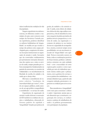 Integralidade em Saúde   A

sárias à melhoria das condições de vida          gestão, de cuidados e de controle so-           C
da população.                                    cial. A saúde, como direito de cidada-
      Surgem experiências inovadoras e           nia e defesa da vida, exige análises com-       D
exitosas, em diferentes estados e mu-            preensivas, a fim de identificá-la como
nicípios do país, cujos contextos nem            uma categoria da prática portadora de
                                                                                                 E
sempre são favoráveis. Contudo, nes-             padrões móveis e progressivos, e o sis-
                                                                                                 F
sas experiências, podemos identificar            tema de saúde, sua organização e o
os atributos habilitadores da ‘integra-          conjunto de práticas no seu interior
                                                                                                 G
lidade’, na medida em que revelam o              devem ter a capacidade de acompanhá-
campo das práticas como espaço pri-              los e, mesmo, construir sempre novas            H
vilegiado para o surgimento de inúme-            possibilidades, em um movimento re-
ras inovações institucionais na organi-          novado de ‘integra-lidade’ com eqüi-            I
zação da atenção à saúde. Inovações              dade. Torna-se necessário exercer, no
que são construídas cotidianamente               limite, todas as combinações possíveis          N
por permanentes interações democrá-              de forças técnicas, políticas e adminis-
ticas dos sujeitos nos e entre os servi-         trativas existentes em cada realidade           O
ços de saúde, sempre pautadas por va-            local – com a necessidade tal como
lores emancipatórios fundamentados na            expressa pelos usuários e como é per-           P
garantia da autonomia, no exercício da           cebida por meio de indicadores que a
solidariedade e no reconhecimento da             razão técnica analisa para o planeja-           Q
liberdade de escolha do cuidado e da             mento, com a gerência dos serviços e
saúde que se deseja obter.                       com as práticas dos trabalhadores – em          R
      Daí nasce o entendimento de su-            arranjos dinâmicos que, a partir de cada
jeitos coletivos “resultantes da                 conquista realizada, pressionem e or-           S
intersubjetividade que somos”, viven-            ganizem as condições para novos avan-
do em espaços públicos, ainda caren-             ços.                                            T
tes de um agir político compartilhado                  Para entendermos a ‘integralidade’
e sociabilizado – os serviços de saúde.          como meio para concretizar o direito            U
      Experiências de organização da             à saúde é importante atentar para as
atenção à saúde efetivam a construção            três dimensões que a constituem: a or-
                                                                                                 V
do SUS também no cotidiano dos usu-              ganização dos serviços, os conheci-
                                                                                                 A
ários e trabalhadores, oferecendo di-            mentos e práticas de trabalhadores de
ferentes padrões de eqüidade e                   saúde e as políticas governamentais
                                                                                                 A
‘integralidade’ forjados por práticas de         com participação da população.

                                           259
 