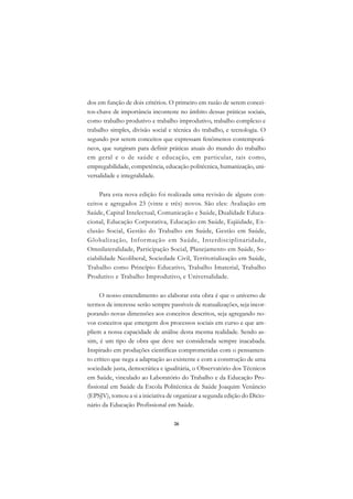 DICIONÁRIO DA EDUCAÇÃO PROFISSIONAL EM SAÚDE



      dos em função de dois critérios. O primeiro em razão de serem concei-
      tos-chave de importância inconteste no âmbito dessas práticas sociais,
      como trabalho produtivo e trabalho improdutivo, trabalho complexo e
      trabalho simples, divisão social e técnica do trabalho, e tecnologia. O
      segundo por serem conceitos que expressam fenômenos contemporâ-
      neos, que surgiram para definir práticas atuais do mundo do trabalho
      em geral e o de saúde e educação, em particular, tais como,
      empregabilidade, competência, educação politécnica, humanização, uni-
      versalidade e integralidade.

           Para esta nova edição foi realizada uma revisão de alguns con-
      ceitos e agregados 23 (vinte e três) novos. São eles: Avaliação em
      Saúde, Capital Intelectual, Comunicação e Saúde, Dualidade Educa-
      cional, Educação Corporativa, Educação em Saúde, Eqüidade, Ex-
      clusão Social, Gestão do Trabalho em Saúde, Gestão em Saúde,
      Globalização, Infor mação em Saúde, Interdisciplinaridade,
      Omnilateralidade, Participação Social, Planejamento em Saúde, So-
      ciabilidade Neoliberal, Sociedade Civil, Territorialização em Saúde,
      Trabalho como Princípio Educativo, Trabalho Imaterial, Trabalho
      Produtivo e Trabalho Improdutivo, e Universalidade.

            O nosso entendimento ao elaborar esta obra é que o universo de
      termos de interesse serão sempre passíveis de reatualizações, seja incor-
      porando novas dimensões aos conceitos descritos, seja agregando no-
      vos conceitos que emergem dos processos sociais em curso e que am-
      pliem a nossa capacidade de análise desta mesma realidade. Sendo as-
      sim, é um tipo de obra que deve ser considerada sempre inacabada.
      Inspirado em produções científicas comprometidas com o pensamen-
      to crítico que nega a adaptação ao existente e com a construção de uma
      sociedade justa, democrática e igualitária, o Observatório dos Técnicos
      em Saúde, vinculado ao Laboratório do Trabalho e da Educação Pro-
      fissional em Saúde da Escola Politécnica de Saúde Joaquim Venâncio
      (EPSJV), tomou a si a iniciativa de organizar a segunda edição do Dicio-
      nário da Educação Profissional em Saúde.

                                               26
 