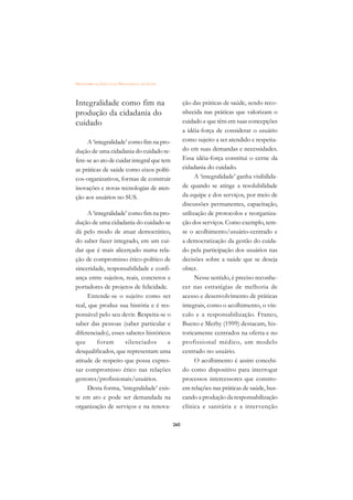 DICIONÁRIO DA EDUCAÇÃO PROFISSIONAL EM SAÚDE



Integralidade como fim na                            ção das práticas de saúde, sendo reco-
produção da cidadania do                             nhecida nas práticas que valorizam o
cuidado                                              cuidado e que têm em suas concepções
                                                     a idéia-força de considerar o usuário
     A ‘integralidade’ como fim na pro-              como sujeito a ser atendido e respeita-
dução de uma cidadania do cuidado re-                do em suas demandas e necessidades.
fere-se ao ato de cuidar integral que tem            Essa idéia-força constitui o cerne da
as práticas de saúde como eixos políti-              cidadania do cuidado.
cos-organizativos, formas de construir                     A ‘integralidade’ ganha visibilida-
inovações e novas tecnologias de aten-               de quando se atinge a resolubilidade
ção aos usuários no SUS.                             da equipe e dos serviços, por meio de
                                                     discussões permanentes, capacitação,
      A ‘integralidade’ como fim na pro-             utilização de protocolos e reorganiza-
dução de uma cidadania do cuidado se                 ção dos serviços. Como exemplo, tem-
dá pelo modo de atuar democrático,                   se o acolhimento/usuário-centrado e
do saber fazer integrado, em um cui-                 a democratização da gestão do cuida-
dar que é mais alicerçado numa rela-                 do pela participação dos usuários nas
ção de compromisso ético-político de                 decisões sobre a saúde que se deseja
sinceridade, responsabilidade e confi-               obter.
ança entre sujeitos, reais, concretos e                    Nesse sentido, é preciso reconhe-
portadores de projetos de felicidade.                cer nas estratégias de melhoria de
      Entende-se o sujeito como ser                  acesso e desenvolvimento de práticas
real, que produz sua história e é res-               integrais, como o acolhimento, o vín-
ponsável pelo seu devir. Respeita-se o               culo e a responsabilização. Franco,
saber das pessoas (saber particular e                Bueno e Merhy (1999) destacam, his-
diferenciado), esses saberes históricos              toricamente centrados na oferta e no
que       foram       silenciados      e             profissional médico, um modelo
desqualificados, que representam uma                 centrado no usuário.
atitude de respeito que possa expres-                      O acolhimento é assim concebi-
sar compromisso ético nas relações                   do como dispositivo para interrogar
gestores/profissionais/usuários.                     processos intercessores que constro-
      Desta forma, ‘integralidade’ exis-             em relações nas práticas de saúde, bus-
te em ato e pode ser demandada na                    cando a produção da responsabilização
organização de serviços e na renova-                 clínica e sanitária e a intervenção

                                               260
 