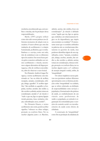 Integralidade em Saúde   A

resolutiva, reconhecendo que, sem aco-             admitir, aceitar, dar crédito, levar em        C
lher e vincular, não há produção dessa             consideração”. Já vínculo é definido
responsabilização.                                 como “aquilo que ata, liga ou aperta:          D
      Merhy (1997) propõe refletir                 que estabelece um relacionamento ló-
como têm sido nossas práticas nos di-              gico ou de dependência, que impõe
                                                                                                  E
ferentes momentos de relação com os                uma restrição ou condição”. É interes-
                                                                                                  F
usuários. O autor afirma que uma das               sante notar que os sentidos atribuídos
traduções de acolhimento é a relação               às palavras não se correlacionam dire-
                                                                                                  G
humanizada, acolhedora, que os traba-              tamente às questões de saúde, mas
lhadores e o serviço, como um todo,                podemos identificar alguns de seus sig-        H
têm de estabelecer com os diferentes               nificados, como: “atenção, considera-
tipos de usuários. Em nossa busca pré-             ção, abrigo, receber, atender, dar cré-        I
via pelos conceitos atribuídos aos ter-            dito a, dar ouvidos a, admitir, aceitar,
mos acolhimento e vínculo, recorre-                tomar em consideração, oferecer refú-          N
mos a alguns dicionários de língua por-            gio, proteção ou conforto físico, ter ou
tuguesa, a fim de verificar concordân-             receber alguém junto a si”, atributos          O
cia, além de observar o nexo lexical.              de atenção integral à saúde, enfim, da
      No Dicionário Aurélio de Língua Por-         ‘integralidade’.                               P
tuguesa, o termo acolhimento está rela-                  Os valores implícitos nessas pala-
cionado ao “ato ou efeito de acolher;              vras nos permitem realizar diferentes          Q
recepção, atenção, consideração, refú-             aproximações com as distintas produ-
gio, abrigo, agasalho”. E acolher signi-           ções sobre ‘integralidade’ no cuidado,         R
fica: “dar acolhida ou agasalho a; hos-            que se refere sobretudo, na definição
pedar, receber; atender; dar crédito a;            de responsabilidades entre serviços e          S
dar ouvidos a; admitir, aceitar; tomar em          população, à humanização das práticas
consideração; atender a”. Já vínculo é             da saúde, ao estabelecimento de um             T
“tudo o que ata, liga ou aperta; ligação           vínculo entre profissionais de
moral; gravame, ônus, restrições; rela-            saúde e a população, ao estímulo à or-         U
ção, subordinação; nexo, sentido”.                 ganização da comunidade para o exer-
      No Dicionário Houaiss, o termo               cício do controle social e ao reconhe-
                                                                                                  V
acolhimento não existe, porém acolher              cimento da saúde como direito de
                                                                                                  A
significa “oferecer ou obter refúgio,              cidadania.
proteção ou conforto físico. Ter ou                      A construção da ‘integralidade’
                                                                                                  A
receber (alguém) junto a si. Receber,              como fim na produção da cidadania do

                                             261
 