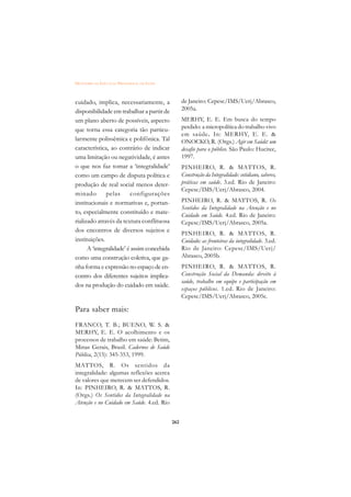 DICIONÁRIO DA EDUCAÇÃO PROFISSIONAL EM SAÚDE



cuidado, implica, necessariamente, a                 de Janeiro: Cepesc/IMS/Uerj/Abrasco,
disponibilidade em trabalhar a partir de             2005a.
um plano aberto de possíveis, aspecto                MERHY, E. E. Em busca do tempo
que torna essa categoria tão particu-                perdido: a micropolítica do trabalho vivo
                                                     em saúde. In: MERHY, E. E. 
larmente polissêmica e polifônica. Tal               ONOCKO, R. (Orgs.) Agir em Saúde: um
característica, ao contrário de indicar              desafio para o público. São Paulo: Hucitec,
uma limitação ou negatividade, é antes               1997.
o que nos faz tomar a ‘integralidade’                PINHEIRO, R.  MATTOS, R.
como um campo de disputa política e                  Construção da Integralidade: cotidiano, saberes,
produção de real social menos deter-                 práticas em saúde. 3.ed. Rio de Janeiro:
                                                     Cepesc/IMS/Uerj/Abrasco, 2004.
minado        pelas      configurações
institucionais e normativas e, portan-               PINHEIRO, R.  MATTOS, R. Os
                                                     Sentidos da Integralidade na Atenção e no
to, especialmente constituído e mate-                Cuidado em Saúde. 4.ed. Rio de Janeiro:
rializado através da textura conflituosa             Cepesc/IMS/Uerj/Abrasco, 2005a.
dos encontros de diversos sujeitos e                 PINHEIRO, R.  MATTOS, R.
instituições.                                        Cuidado: as fronteiras da integralidade. 3.ed.
      A ‘integralidade’ é assim concebida            Rio de Janeiro: Cepesc/IMS/Uerj/
como uma construção coletiva, que ga-                Abrasco, 2005b.
nha forma e expressão no espaço de en-               PINHEIRO, R.  MATTOS, R.
contro dos diferentes sujeitos implica-              Construção Social da Demanda: direito à
                                                     saúde, trabalho em equipe e participação em
dos na produção do cuidado em saúde.
                                                     espaços públicos. 1.ed. Rio de Janeiro:
                                                     Cepesc/IMS/Uerj/Abrasco, 2005c.

Para saber mais:
FRANCO, T. B.; BUENO, W. S. 
MERHY, E. E. O acolhimento e os
processos de trabalho em saúde: Betim,
Minas Gerais, Brasil. Cadernos de Saúde
Pública, 2(15): 345-353, 1999.
MATTOS, R. Os sentidos da
integralidade: algumas reflexões acerca
de valores que merecem ser defendidos.
In: PINHEIRO, R.  MATTOS, R.
(Orgs.) Os Sentidos da Integralidade na
Atenção e no Cuidado em Saúde. 4.ed. Rio


                                               262
 