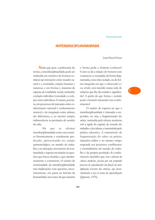 Interdisciplinaridade   A

                                                                                                    C
                     INTERDISCIPLINARIDADE
                                                                                                    D
                                                                         Isabel Brasil Pereira
                                                                                                    E

    Ainda que pese a polissemia do              e forma pode o homem conhecer?                      F
termo, a interdisciplinaridade pode ser         Como se dá a relação do homem com
traduzida em tentativa do homem co-             a natureza e a sociedade, de forma frag-            G
nhecer as interações entre mundo na-            mentada, como fato isolado, ou de for-
tural e a sociedade, criação humana e           ma integrada em que o observado e/                  H
natureza, e em formas e maneiras de             ou vivido está inserido numa rede de
captura da totalidade social, incluindo         relações que lhe dá sentido e significa-            I
a relação indivíduo/sociedade e a rela-         do? A partir de que forma e sentido
ção entre indivíduos. Consiste, portan-         pode o homem transmitir esse conhe-                 N
to, em processos de interação entre co-         cimento?
nhecimento racional e conhecimento                      O caráter de ruptura no que a
                                                                                                    O
sensível, e de integração entre saberes         interdisciplinaridade é chamada a res-
                                                                                                    P
tão diferentes, e, ao mesmo tempo,              ponder, ou seja, a fragmentação do
indissociáveis na produção de sentido           saber, instituída pela ciência moderna
                                                                                                    Q
da vida.                                        sob a égide do capital, do mundo do
          Há     que     se    afirmar          trabalho e da cultura, e transmitida pela
                                                                                                    R
interdisciplinaridade como um concei-           prática educativa. A transmissão da
to historicamente e socialmente pro-            fragmentação do saber na prática                    S
duzido, apresentando no campo                   educativa reflete e ao mesmo tempo
epistemológico, no mundo do traba-              responde aos processos conflituosos                 T
lho, e na educação, movimento de con-           e contraditórios do mundo do traba-
tinuidade e ruptura em relação às ques-         lho e da própria produção do conhe-                 U
tões que busca elucidar, e que simulta-         cimento científico que com o advento da
neamente a constituem. O caráter de             ciência moderna, passou por um profundo             V
continuidade da interdisciplinaridade           processo de esfacelamento em função da mul-
tem implicações com questões, inces-            tiplicação crescente das ciências, cujo desen-      A
santemente, em pauta na história da             volvimento se fez às custas da especialização
humanidade, tais como: de que maneira           (Japiassú, 1976).                                   A

                                          263
 