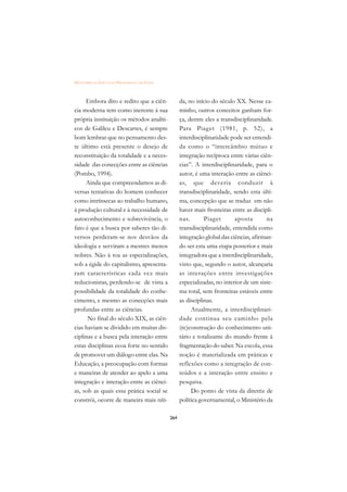 DICIONÁRIO DA EDUCAÇÃO PROFISSIONAL EM SAÚDE



     Embora dito e redito que a ciên-                da, no início do século XX. Nesse ca-
cia moderna tem como inerente à sua                  minho, outros conceitos ganham for-
própria instituição os métodos analíti-              ça, dentre eles a transdisciplinaridade.
cos de Galileu e Descartes, é sempre                 Para Piaget (1981, p. 52), a
bom lembrar que no pensamento des-                   interdisciplinaridade pode ser entendi-
te último está presente o desejo de                  da como o “intercâmbio mútuo e
reconstituição da totalidade e a neces-              integração recíproca entre várias ciên-
sidade das conecções entre as ciências               cias”. A interdisciplinaridade, para o
(Pombo, 1994).                                       autor, é uma interação entre as ciênci-
     Ainda que compreendamos as di-                  as, que deveria conduzir à
versas tentativas do homem conhecer                  transdisciplinaridade, sendo esta últi-
como intrínsecas ao trabalho humano,                 ma, concepção que se traduz em não
à produção cultural e à necessidade de               haver mais fronteiras entre as discipli-
autoconhecimento e sobrevivência, o                  nas.       Piaget       aposta        na
fato é que a busca por saberes tão di-               transdisciplinaridade, entendida como
versos perderam-se nos desvãos da                    integração global das ciências, afirman-
ideologia e serviram a mestres menos                 do ser esta uma etapa posterior e mais
nobres. Não à toa as especializações,                integradora que a interdisciplinaridade,
sob a égide do capitalismo, apresenta-               visto que, segundo o autor, alcançaria
ram características cada vez mais                    as interações entre investigações
reducionistas, perdendo-se de vista a                especializadas, no interior de um siste-
possibilidade da totalidade do conhe-                ma total, sem fronteiras estáveis entre
cimento, e mesmo as conecções mais                   as disciplinas.
profundas entre as ciências.                              Atualmente, a interdisciplinari-
      No final do século XIX, as ciên-               dade continua seu caminho pela
cias haviam se dividido em muitas dis-               (re)construção do conhecimento uni-
ciplinas e a busca pela interação entre              tário e totalizante do mundo frente à
estas disciplinas ecoa forte no sentido              fragmentação do saber. Na escola, essa
de promover um diálogo entre elas. Na                noção é materializada em práticas e
Educação, a preocupação com formas                   reflexões como a integração de con-
e maneiras de atender ao apelo a uma                 teúdos e a interação entre ensino e
integração e interação entre as ciênci-              pesquisa.
as, sob as quais essa prática social se                   Do ponto de vista da diretriz de
constrói, ocorre de maneira mais níti-               política governamental, o Ministério da

                                               264
 