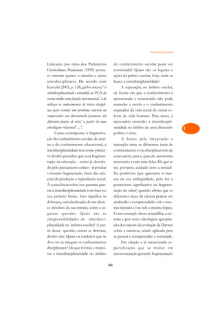 Interdisciplinaridade   A

Educação por meio dos Parâmetros                      do conhecimento escolar pode ser                C
Curriculares Nacionais (1999) procu-                  construída? Quais são os lugares e
ra orientar quanto a atitudes e ações                 ações da prática escolar, hoje, onde se         D
interdisciplinares. De acordo com                     busca a interdisciplinaridade?
Kaveski (2005, p. 128, grifos meus) “a                     A superação, no âmbito escolar,
                                                                                                      E
interdisciplinaridade é entendida no PCN do           da forma em que o conhecimento é
                                                                                                      F
ensino médio como função instrumental, ‘a de          apresentado e construído não pode
utilizar os conhecimentos de várias discipli-         entender a escola e o conhecimento
                                                                                                      G
nas para resolver um problema concreto ou             separados da vida social de outras es-
compreender um determinado fenômeno sob               feras da vida humana. Para tanto, é             H
diferentes pontos de vista’ a partir ‘de uma          necessário entender a interdiscipli-
abordagem relacional’ ...”.                           naridade no âmbito de uma dimensão              I
      Como contraponto à fragmenta-                   política e ética.
ção do conhecimento escolar, do ensi-                      A busca pela integração e                  N
no e do conhecimento educacional, a                   interação entre as diferentes áreas de
interdisciplinaridade tem como primei-                conhecimento e/ou disciplinas tem de            O
ro desafio perceber que: esta fragmen-                estar atenta para o grau de autonomia
tação na educação - como já desvela-                  necessário a cada uma delas. Há que se          P
do pelo pensamento crítico - reproduz                 ter, portanto, cuidado com a armadi-
o mundo fragmentado, fruto das rela-                  lha positivista (que apresenta aí mar-          Q
ções de produção e reprodução social.                 cas da sua ambigüidade, pois foi o
A consciência sobre isso permite pen-                 positivismo significativo na fragmen-           R
sar a interdisciplinaridade com base no               tação do saber) quando afirma que as
seu próprio limite. Isso significa se                 diferentes áreas da ciência podem ser           S
debruçar, sem idealização de um alcan-                analisadas e compreendidas sob o mes-
ce absoluto da sua missão, sobre a se-                mo método e/ou sob a mesma lógica.              T
guinte questão: Quais são as                          Como exemplo dessa armadilha, a no-
(im)possibilidades da interdisci-                     tória e por vezes ideológica apropria-          U
plinaridade no âmbito escolar? A par-                 ção do conceito de evolução de Darwin
tir dessa questão, outras se derivam,                 sobre a natureza, sendo aplicada para
                                                                                                      V
dentre elas: Quais os cuidados que se                 se pensar e compreender a sociedade.
                                                                                                      A
deve ter ao integrar os conhecimentos                      Em relação a já mencionada es-
disciplinares? De que formas e manei-                 pecialização que se traduz em
                                                                                                      A
ras a interdisciplinaridade no âmbito                 autonomização gerando fragmentação

                                                265
 