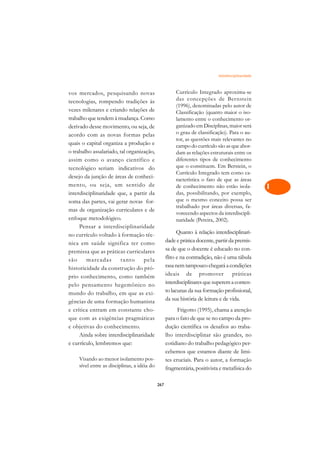 Interdisciplinaridade   A

vos mercados, pesquisando novas                         Currículo Integrado aproxima-se             C
tecnologias, rompendo tradições às                      das concepções de Bernstein
vezes milenares e criando relações de
                                                        (1996), denominadas pelo autor de           D
                                                        Classificação (quanto maior o iso-
trabalho que tendem à mudança. Como                     lamento entre o conhecimento or-
derivado desse movimento, ou seja, de                   ganizado em Disciplinas, maior será         E
acordo com as novas formas pelas                        o grau de classificação). Para o au-
                                                        tor, as questões mais relevantes no         F
quais o capital organiza a produção e                   campo do currículo são as que abor-
o trabalho assalariado, tal organização,                dam as relações estruturais entre os        G
assim como o avanço científico e                        diferentes tipos de conhecimento
tecnológico seriam indicativos do                       que o constituem. Em Berstein, o
                                                        Currículo Integrado tem como ca-            H
desejo da junção de áreas de conheci-
                                                        racterística o fato de que as áreas
mento, ou seja, um sentido de                           de conhecimento não estão isola-            I
interdisciplinaridade que, a partir da                  das, possibilitando, por exemplo,
                                                        que o mesmo conceito possa ser
soma das partes, vai gerar novas for-
                                                        trabalhado por áreas diversas, fa-
                                                                                                    N
mas de organização curriculares e de
                                                        vorecendo aspectos da interdiscipli-
enfoque metodológico.                                   naridade (Pereira, 2002).                   O
     Pensar a interdisciplinaridade
                                                         Quanto à relação interdisciplinari-
no currículo voltado à formação téc-                                                                P
nica em saúde significa ter como                   dade e prática docente, partir da premis-
premissa que as práticas curriculares              sa de que o docente é educado no con-            Q
são     marcadas         tanto     pela            flito e na contradição, não é uma tábula
historicidade da construção do pró-                rasa nem tampouco chegará a condições            R
prio conhecimento, como também                     ideais de promover práticas
pelo pensamento hegemônico no                      interdisciplinares que superem a conten-         S
mundo do trabalho, em que as exi-                  to lacunas da sua formação profissional,
gências de uma formação humanista                  da sua história de leitura e de vida.            T
e crítica entram em constante cho-                       Frigotto (1995), chama a atenção
que com as exigências pragmáticas                  para o fato de que se no campo da pro-           U
e objetivas do conhecimento.                       dução científica os desafios ao traba-
     Ainda sobre interdisciplinaridade             lho interdisciplinar são grandes, no
                                                                                                    V
e currículo, lembremos que:                        cotidiano do trabalho pedagógico per-
                                                                                                    A
                                                   cebemos que estamos diante de limi-
    Visando ao menor isolamento pos-               tes cruciais. Para o autor, a formação
    sível entre as disciplinas, a idéia do                                                          A
                                                   fragmentária, positivista e metafísica do

                                             267
 