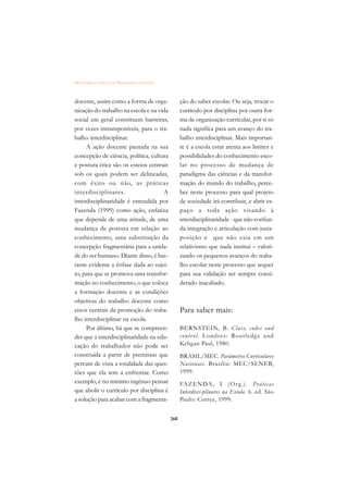 DICIONÁRIO DA EDUCAÇÃO PROFISSIONAL EM SAÚDE



docente, assim como a forma de orga-                 ção do saber escolar. Ou seja, trocar o
nização do trabalho na escola e na vida              currículo por disciplina por outra for-
social em geral constituem barreiras,                ma de organização curricular, por si só
por vezes intransponíveis, para o tra-               nada significa para um avanço do tra-
balho interdisciplinar.                              balho interdisciplinar. Mais importan-
     A ação docente pautada na sua                   te é a escola estar atenta aos limites e
concepção de ciência, política, cultura              possibilidades do conhecimento esco-
e postura ética são os esteios centrais              lar no processo de mudança de
sob os quais podem ser delineadas,                   paradigma das ciências e da transfor-
com êxito ou não, as práticas                        mação do mundo do trabalho, perce-
interdisciplinares.                  A               ber neste processo para qual projeto
interdisciplinaridade é entendida por                de sociedade irá contribuir, e abrir es-
Fazenda (1999) como ação, enfatiza                   paço a toda ação visando à
que depende de uma atitude, de uma                   interdisciplinaridade - que não confun-
mudança de postura em relação ao                     da integração e articulação com justa-
conhecimento, uma substituição da                    posição e que não caia em um
concepção fragmentária para a unida-                 relativismo que nada institui – valori-
de do ser humano. Diante disso, é bas-               zando os pequenos avanços do traba-
tante evidente a ênfase dada ao sujei-               lho escolar neste processo que requer
to, para que se promova uma transfor-                para sua validação ser sempre consi-
mação no conhecimento, o que coloca                  derado inacabado.
a formação docente e as condições
objetivas do trabalho docente como
eixos centrais da promoção do traba-                 Para saber mais:
lho interdisciplinar na escola.
     Por último, há que se compreen-                 BERNSTEIN, B. Class, codes and
der que a interdisciplinaridade na edu-              contr o l. Londr e s : Routledg e and
cação do trabalhador não pode ser                    Kehgan Paul, 1980.
construída a partir de premissas que                 BRASIL/MEC. Parâmetros Curriculares
percam de vista a totalidade das ques-               Nacionais. Brasília: MEC/SENEB,
tões que ela tem a enfrentar. Como                   1999.
exemplo, é no mínimo ingênuo pensar                  FAZENDA, I (Or g.). Práticas
que abolir o currículo por disciplina é              Interdisci-plinares na Escola. 6. ed. São
a solução para acabar com a fragmenta-               Paulo: Cortez, 1999.


                                               268
 