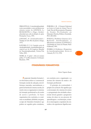 Itinerários Formativos   A

FRIGOTTO, G. A interdisciplinaridade                      PEREIRA, I. B. A Formação Profissional             C
como necessidade e como problema nas                      em Serviço no Cenário do Sistema Único de
ciências sociais. In: JANTSCH, A.;                        Saúde. Tese de Doutoramento. Programa              D
BIANCHETTI, L. (Orgs.). Interdisci-                       de Estudos Pós-Graduados em
plinaridade para além da filosofia do sujeito.            Educação: História, Política e Sociedade.
Petrópolis, Vozes, 1995.                                  PUC/SP, 2002.
                                                                                                             E
JAPIASSÚ, H. Interdisciplinaridade e                      PIAGET, J. Problémes Géneraux de la
Patologia do Saber. Rio de Janeiro: Imago,                Recherche Interdisciplinaire et
                                                                                                             F
1976.                                                     Mécanismes Communs. In: PIAGET, J.
                                                          Épistémologie des Sciences de l’Homme. Paris:      G
KAVESKI, F. C. G. Concepções acerca da
                                                          Gallimard, 1981.
interdisciplinaridade e transdisciplinaridade: um
estudo de caso. In: II Congresso Mundial                  POMBO, O. Problemas e Perspectivas                 H
de Transdisciplinaridade, Vitória/Vila                    da Interdisciplinaridade. Revista de
Velha, 2005.                                              Educação, IV, 3-11, 1994.                          I
MARX, K. O capital - crítica da economia
política. 17a ed. Rio de Janeiro: Civilização                                                                N
Brasileira. 1999.
!¢!£!£!£!£!¢!£!£!£!£!¢!£!¢!¡!¢!¢!¡!¢!¡!¢!¢!¡!¢!¡!¢!¢!¡!¢!¡!¢!¢!¡!¢!¡!¢!¢!¡!¢!¡!¢!¢!¡!                        O
                        ITINERÁRIOS FORMATIVOS
                                                                                                             P

                                                                              Marise Nogueira Ramos          Q

                                                                                                             R
      A expressão ‘itinerário formativo’,                 em coerência com a organização e as
no nível macro, refere-se à estrutura de                  normas dos sistemas de ensino e de                 S
formação escolar de cada país, com di-                    formação profissional.
ferenças marcadas, nacionalmente, a                            O princípio da continuidade é                 T
partir da história do sistema escolar, do                 próprio do currículo. Ele significa que
modo como se organizaram os sistemas                      a estruturação dos sistemas de ensino              U
de formação profissional ou do modo                       e a programação das atividades educa-
de acesso à profissão. As bases                           cionais devem garantir o progressivo               V
organizativas dos currículos, se contí-                   avanço do aluno no seu processo de
nuas ou modulares, definirão, em parte,                   aprendizagem e escolarização, evitan-              A
os tipos de ‘itinerários formativos’ que                  do-se interrupções e repetições de con-
podem ser seguidos pelos estudantes,                      teúdos e de experiências. Significa tam-           A

                                                    269
 