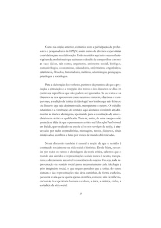 A

     Como na edição anterior, contamos com a participação de profes-           C
sores e pesquisadores da EPSJV, assim como de diversos especialistas
convidados para sua elaboração. Estão reunidos aqui um conjunto hete-          D
rogêneo de profissionais que aceitaram o desafio de compartilhar conosco
as suas idéias, tais como, arquitetos, assistente social, biólogos,
                                                                               E
comunicólogos, economistas, educadores, enfermeiros, engenheiros,
                                                                               F
estatísticos, filósofos, historiadores, médicos, odontólogos, pedagogos,
psicólogos e sociólogos.
                                                                               G
     Para a elaboração dos verbetes, partimos da premissa de que a pro-        H
dução, a circulação e a recepção dos textos e dos discursos se dão em
contextos específicos que não podem ser ignorados. Se os textos e os           I
discursos se nos apresentam como neutros e naturais, objetivos e trans-
parentes, a tradição da ‘crítica da ideologia’ nos lembra que não há texto     N
ou discurso que seja desinteressado, transparente e neutro. O trabalho
educativo e a construção de sentidos aqui adotados consistem em des-           O
montar as ilusões ideológicas, apontando para a construção de um co-
nhecimento crítico e qualificado. Trata-se, assim, de uma compreensão          P
pautada na idéia de que o pensamento crítico na Educação Profissional
em Saúde, quer realizado na escola e/ou nos serviços de saúde, é atra-         Q
vessado por redes contraditórias, mensagens, textos, discursos, sinais
interessados, conflitos e lutas por visões de mundo diferenciadas.             R

     Nessa discussão também é central a noção de que o sentido é               S
construído socialmente na vida social e histórica. Desde Marx, passan-
do por todos os ramos e abordagens da teoria crítica, sabemos que o            T
mundo dos sentidos e representações sociais nunca é neutro, transpa-
rente e diretamente acessível à consciência do sujeito. Ou seja, toda re-      U
presentação ou sentido social passa necessariamente pela ideologia e
pelo imaginário social, o que requer perceber que a crítica do senso
                                                                               V
comum e das representações não deva caminhar, de forma exclusiva,
                                                                               A
para uma teoria que se queira apenas científica, como no viés cientificista,
excluindo da experiência humana a cultura, a ética, a estética, enfim, a
                                                                               A
variedade da vida social.

                                     27
 