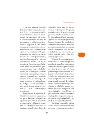 Itinerários Formativos   A

      A discussão sobre os ‘itinerários          trabalhador, não se pode cair, por ou-          C
formativos’ não escapa a essa aborda-            tro lado, no pressuposto de regular a
gem. A lógica de organização dos iti-            oferta formativa de acordo com os               D
nerários formativos tem dois funda-              postos de trabalho existentes, ao esti-
mentos. O primeiro é a previsão de que           lo do citado modelo de man power
                                                                                                 E
as qualificações obtidas por meio de             approach. Isto voltaria a fragmentar e a
                                                                                                 F
cursos, etapas ou módulos correspon-             limitar a formação dos trabalhadores
dentes a ocupações de uma família                aos requisitos econômicos, técnicos e
                                                                                                 G
ocupacional ou área profissional pos-            procedimentais da oferta de postos de
sam redundar numa titulação de nível             trabalho, retirando-se, mais uma vez,           H
superior a essas qualificações. O segun-         o trabalhador de sua condição de
do considera que tais cursos, etapas ou          sujeito para objetivá-lo a fator des-           I
módulos, nos seus respectivos níveis,            cartável da produção.
correspondam a ocupações existentes                    A maneira de enfrentar essa ques-         N
no mercado de trabalho. Com isto, as             tão relaciona-se com a concepção de
experiências formativas dos trabalha-            qualificação que embasa os parâmetros           O
dores teriam um potencial de apro-               definidores dos títulos profissionais e
veitamento, tanto para o trabalhador             dos ‘itinerários formativos’. Esses             P
quanto para o empregador, em duas                parâmetros podem ser restritos às ocu-
direções: a) verticalmente, porque um            pações e características dos postos de          Q
conjunto de qualificações de níveis              trabalho, ou configurados com base
menores pode levar a titulações de               numa compreensão da qualificação                R
níveis superiores; b) horizontalmen-             como unidade integrada de conheci-
te, porque a cada qualificação                   mentos científicos e técnicos que pos-          S
corresponderia uma ocupação reco-                sibilitem ao trabalhador atuar em pro-
nhecida        nas       classificações          cessos produtivos complexos, com                T
ocupacionais.                                    suas variações tecnológicas e
      Se a perspectiva de organização de         procedimentais, associados a uma for-           U
‘itinerários formativos’ ascendentes,            mação política que permita uma inser-
em que as formações intermediárias               ção profissional não subordinada e ali-
                                                                                                 V
sejam tanto possibilitadas pela oferta           enada na divisão social do trabalho.
                                                                                                 A
de cursos quanto validadas por um sis-                 A realidade concreta dos sujeitos
tema de certificação, constituiu-se              adultos trabalhadores que retornam a
                                                                                                 A
numa oportunidade e num direito do               processos formativos sejam de educa-

                                           271
 