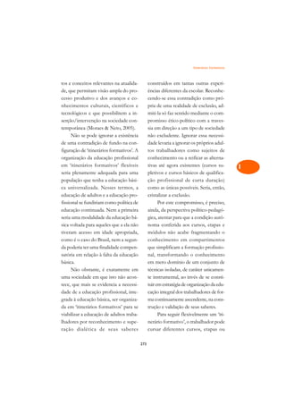 Itinerários Formativos   A

tos e conceitos relevantes na atualida-          construídos em tantas outras experi-             C
de, que permitam visão ampla do pro-             ências diferentes da escolar. Reconhe-
cesso produtivo e dos avanços e co-              cendo-se essa contradição como pró-              D
nhecimentos culturais, científicos e             pria de uma realidade de exclusão, ad-
tecnológicos e que possibilitem a in-            miti-la só faz sentido mediante o com-
                                                                                                  E
serção/intervenção na sociedade con-             promisso ético-político com a traves-
                                                                                                  F
temporânea (Moraes  Neto, 2005).                sia em direção a um tipo de sociedade
      Não se pode ignorar a existência           não excludente. Ignorar essa necessi-
                                                                                                  G
de uma contradição de fundo na con-              dade levaria a ignorar os próprios adul-
figuração de ‘itinerários formativos’. A         tos trabalhadores como sujeitos de               H
organização da educação profissional             conhecimento ou a reificar as alterna-
em ‘itinerários formativos’ flexíveis            tivas até agora existentes (cursos su-           I
seria plenamente adequada para uma               pletivos e cursos básicos de qualifica-
população que tenha a educação bási-             ção profissional de curta duração)               N
ca universalizada. Nesses termos, a              como as únicas possíveis. Seria, então,
educação de adultos e a educação pro-            cristalizar a exclusão.                          O
fissional se fundiriam como política de                Por este compromisso, é preciso,
educação continuada. Nem a primeira              ainda, da perspectiva político-pedagó-           P
seria uma modalidade da educação bá-             gica, atentar para que a condição autô-
sica voltada para aqueles que a ela não          noma conferida aos cursos, etapas e              Q
tiveram acesso em idade apropriada,              módulos não acabe fragmentando o
como é o caso do Brasil, nem a segun-            conhecimento em compartimentos                   R
da poderia ter uma finalidade compen-            que simplificam a formação profissio-
satória em relação à falta da educação           nal, transformando o conhecimento                S
básica.                                          em mero domínio de um conjunto de
      Não obstante, é exatamente em              técnicas isoladas, de caráter unicamen-          T
uma sociedade em que isto não acon-              te instrumental, ao invés de se consti-
tece, que mais se evidencia a necessi-           tuir em estratégia de organização da edu-        U
dade de a educação profissional, inte-           cação integral dos trabalhadores de for-
grada à educação básica, ser organiza-           ma continuamente ascendente, na cons-
                                                                                                  V
da em ‘itinerários formativos’ para se           trução e validação de seus saberes.
                                                                                                  A
viabilizar a educação de adultos traba-                Para seguir flexivelmente um ‘iti-
lhadores por reconhecimento e supe-              nerário formativo’, o trabalhador pode
                                                                                                  A
ração dialética de seus saberes                  cursar diferentes cursos, etapas ou

                                           273
 