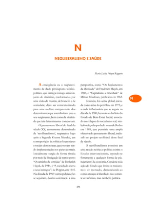 A

                                                                                           C
                                    N                                                      D
                   NEOLIBERALISMO E SAÚDE                                                  E

                                                                                           F
                                                            Maria Lúcia Frizon Rizzotto
                                                                                           G

    A emergência ou o reapareci-               perspectiva, como “Os fundamentos
                                                                                           H
mento de dado pressuposto teórico-             da liberdade” de Frederich Hayek, em
                                                                                           I
político, que carrega consigo um con-          1960, e “Capitalismo e liberdade” de
junto de diretrizes, conformadas por           Milton Friedman, publicado em 1962.
                                                                                           N
uma visão de mundo, de homem e de                   Contudo, foi a crise global, inicia-
sociedade, deve ser contextualizado            da com a crise do petróleo, em 1973, e      O
para uma melhor compreensão dos                a onda inflacionária que se seguiu na
determinantes que contribuíram para o          década de 1980, levando ao declínio do      P
seu surgimento, bem como da vitalida-          Estado de Bem-Estar Social, associa-
de que tais determinantes comportam.           do ao colapso do socialismo real, sim-      Q
     O pensamento liberal do final do          bolizado pela queda do muro de Berlim
século XX, comumente denominado                em 1989, que permitiu uma ampla             R
de ‘neoliberalismo’, reapareceu logo           ofensiva do pensamento liberal, tradu-
após a Segunda Guerra Mundial, em              zido no projeto neoliberal deste final      S
contraposição às políticas keynesianas         de século.
e sociais-democratas, que estavam sen-              O neoliberalismo consiste em           T
do implementadas nos países centrais.          uma reação teórica e política contra o
Inicialmente surgiu de forma tímida            Estado intervencionista, opondo-se          U
por meio da divulgação de textos como          fortemente a qualquer forma de pla-
“O caminho da servidão” de Frederich           nejamento da economia. Condena toda         V
Hayek, de 1944, e “A sociedade aberta          ação do Estado que limite os mecanis-
e seus inimigos”, de Popper, em 1945.          mos de mercado, denunciando-as              A
Na década de 1960 outras publicações           como ameaças à liberdade, não somen-
se seguiram, dando sustentação a essa          te econômica, mas também política.          A

                                         275
 