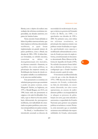 Neoliberalismo e Saúde   A

liberais, com o objetivo de realizar uma           necessidade de modernização do país,           C
avaliação das reformas econômicas em-              que se iniciou no governo de Fernando
preendidas, nas décadas anteriores, nos            Collor de Mello, em 1989, e se                 D
países da América Latina.                          aprofundou nas décadas de 1990 e
      Neste encontro foram definidas as            2000. No primeiro caso, com ênfase
                                                                                                  E
linhas de política macroeconômica, que             nas reformas econômicas, na
                                                                                                  F
iriam inspirar as reformas, denominadas            privatização das empresas estatais e nas
neoliberais, as quais foram                        políticas sociais focalizadas; no segun-
                                                                                                  G
implementadas em grande número de                  do, aprofundando esses aspectos e
países periféricos, como o Brasil, nas             modificando substancialmente a estru-          H
décadas de 1980 e 1990. As linhas bási-            tura do Estado por meio de ampla re-
cas formuladas, no referido encontro,              forma, consubstanciada em documen-             I
consistiam          na      defesa      da         to denominado Plano Diretor de Re-
desregulamentação dos mercados,                    forma do Aparelho do Estado (1995).            N
na abertura comercial e financeira, no             No referido documento foram defini-
equilíbrio das contas públicas, na                 das as diretrizes da reforma e a nova          O
privatização das empresas estatais, na             configuração que o Estado brasileiro
flexibilização das formas de vínculo en-           deveria assumir a partir de então.             P
tre capital e trabalho e no estabelecimen-              O movimento neoliberal defendia
to de uma taxa cambial realista.                   a tese de que a crise das décadas de           Q
      Esse pensamento se constituiu em             1970 e 1980 decorria do mau funcio-
referência para governos que assumiram             namento do Estado, evidenciado                 R
o poder em países centrais, como                   na falta de efetividade, no cresci-
Margareth Tatcher, na Inglaterra, em               mento distorcido, nos altos custos             S
1979, e Ronald Reagan, nos EUA, em                 operacionais, no excesso de endivi-
1980, locais onde este pensamento se               damento público e na incapacidade de           T
originou e de onde foi difundido. Con-             se adequar ao processo de globa-
tudo, o que se observou foi uma assimi-            lização em curso, que teria reduzido a         U
lação diferenciada dos pressupostos                autonomia e a capacidade dos Estados
neoliberais, com radicalidade dos enun-            Nacionais para gerirem suas próprias
                                                                                                  V
ciados nos países periféricos, sem a mes-          políticas econômicas e sociais. Portan-
                                                                                                  A
ma correspondência nos países centrais.            to, seria necessário que as sociedades
      No Brasil, o ‘neoliberalismo’ foi            aceitassem uma redefinição das respon-
                                                                                                  A
introduzido associado ao discurso da               sabilidades do Estado, selecionando

                                             277
 