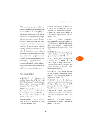 Neoliberalismo e Saúde   A

1990, momento em que também se                        BRASIL. Presidência da República.                  C
iniciava o processo de implementação                  Câmara da Refor ma do Estado.
do Sistema Único de Saúde (SUS), re-
                                                      Ministério da Administração Federal e              D
                                                      Reforma do Estado. Plano Diretor da
sultou num quadro que pode ser ca-                    Refor ma do Aparelho do Estado.
racterizado da seguinte forma: ampli-                 Brasília, 1995.
                                                                                                         E
ação do acesso aos serviços de aten-                  FIORI, J. L. Ajuste, transição e
                                                      governabilidade: o enigma brasileiro. In:
                                                                                                         F
ção básica; mercantilização dos servi-
ços de nível secundário e terciário (cer-             TAVARES, M. C.  FIORI, J. L. (Orgs.)
                                                      (Des)Ajuste Global e Moder nização                 G
ca de 70% da oferta estão na iniciativa
                                                      Conservadora. Rio de Janeiro: Paz e Terra,
privada); grande precarização dos vín-                1993.                                              H
culos de trabalho no setor público;
                                                      MORAES, R. Neoliberalismo: o que é e para
terceirização de grande parte dos ser-                onde leva. Cadernos em Tempo. Texto de             I
viços assistenciais e terapêuticos; con-              apoio da edição n. 300/301. s.d.
formação de um sistema de saúde com-                  NETO, J. P. Crise global contemporânea             N
plementar, regulamentado; e                           e barbárie. In: LOUREIRO, I. M. 
institucionalização da participação, por              VIGEVANI, T. (Orgs.) Liberalismo e                 O
                                                      Socialismo: velhos e novos paradigmas. São
meio dos conselhos e conferências de
                                                      Paulo: Editora da Unesp, 1995.
saúde nas três esferas de governo.                    (Seminários e debates)                             P
                                                      PEREIRA. L. C. B. A Reforma do Estado
                                                      nos anos 90: lógica e mecanismos de controle.      Q
Para saber mais:
                                                      Brasília, 1997. (Cadernos MARE da
ANDERSON, P. Balanço do
                                                      Reforma do Estado, Cad 1.)                         R
neoliberalismo. In: SADER, E.                        PEREIRA. L. C. B. Reforma
GENTILI, P. (Orgs.) Pós-neoliberalismo: as            Administrativa do Sistema de Saúde. In:            S
políticas sociais e o Estado democrático. Rio         Colóquio Técnico prévio à XXV
de Janeiro: Paz e Terra, 1995.                        Reunião do Conselho Diretivo do                    T
                                                      CLAD. Buenos Aires, out. 1995.
BATISTA Jr., P. N. O Consenso de
Washington: a visão neoliberal dos                    SADER, E.  GENTILI, P. (Orgs.) Pós-               U
problemas latino-americanos. São Paulo:               neoliberalismo: as políticas sociais e o Estado
Paz e Ter ra. 1994. (Cader nos da                     democrático. Rio de Janeiro: Paz e Terra,
Dívida Externa, n. 6)                                 1995.                                              V
BRASIL/MINISTÉRIO DA SAÚDE.                           SOARES, L. T. R Ajuste Neoliberal e
Plano de Ação do Ministério da Saúde                  Desajuste Social na América Latina. Rio de
                                                                                                         A
1995-1999. Brasília, 1995.                            Janeiro: UFRJ, 1999.
                                                                                                         A

                                                279
 