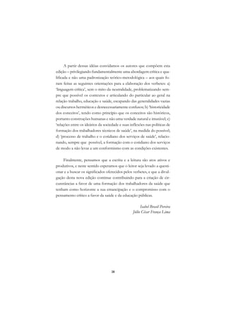 DICIONÁRIO DA EDUCAÇÃO PROFISSIONAL EM SAÚDE



            A partir dessas idéias convidamos os autores que compõem esta
      edição – privilegiando fundamentalmente uma abordagem crítica e qua-
      lificada e não uma padronização teórico-metodológica – aos quais fo-
      ram feitas as seguintes orientações para a elaboração dos verbetes: a)
      ‘linguagem crítica’, sem o mito da neutralidade, problematizando sem-
      pre que possível os contextos e articulando do particular ao geral na
      relação trabalho, educação e saúde, escapando das generalidades vazias
      ou discursos herméticos e desnecessariamente confusos; b) ‘historicidade
      dos conceitos’, tendo como princípio que os conceitos são históricos,
      portanto construções humanas e não uma verdade natural e imutável; c)
      ‘relações entre os ideários da sociedade e suas inflexões nas políticas de
      formação dos trabalhadores técnicos de saúde’, na medida do possível;
      d) ‘processo de trabalho e o cotidiano dos serviços de saúde’, relacio-
      nando, sempre que possível, a formação com o cotidiano dos serviços
      de modo a não levar a um conformismo com as condições existentes.

          Finalmente, pensamos que a escrita e a leitura são atos ativos e
      produtivos, e neste sentido esperamos que o leitor seja levado a questi-
      onar e a buscar os significados oferecidos pelos verbetes, e que a divul-
      gação desta nova edição continue contribuindo para a criação de cir-
      cunstâncias a favor de uma formação dos trabalhadores da saúde que
      tenham como horizonte a sua emancipação e o compromisso com o
      pensamento crítico a favor da saúde e da educação públicas.

                                                            Isabel Brasil Pereira
                                                       Júlio César França Lima




                                               28
 