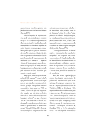 DICIONÁRIO DA EDUCAÇÃO PROFISSIONAL EM SAÚDE



quem tivesse trabalho agrícola não                   ociosa dos que procuravam trabalho e
poderia escolher outro trabalho braçal               de traçar uma linha divisória entre os
(Castel, 1998).                                      da alçada da ‘polícia dos pobres’ e das
      Tal convergência de regulamenta-               políticas de trabalho. A vagabundagem,
ções pode ser explicada pelo contexto                na sociedade pré-industrial, embora ex-
da época. A sociedade européia vive um               presse uma questão social, oculta-a por-
abalo das instituições feudais, dado pelo            que a desloca para a margem extrema da
desequilíbrio das estruturas agrárias até            sociedade, até fazer dela quase uma ques-
então vigentes, expulsando para as cida-             tão de polícia (Castel, 1998).
des aqueles que não podem mais viver                       Contemporaneamente, as demar-
da terra. No entanto, as cidades não têm             cações e mensurações das populações
mais a capacidade de acolhimento de um               ocupadas e não ocupadas têm objeti-
período anterior, de maior expansão do               vos correlatos. O Estado de Bem-Es-
artesanato e do comércio. O rigoroso                 tar Social baseou-se claramente em tal
sistema de hierarquias, em que estão ins-            demarcação para estabelecer suas po-
critas as corporações de ofício, não tem             líticas de seguridade social, diferencia-
lugar para essa nova figura representada             das para cada uma dessas populações
por uma mão-de-obra flutuante que                    – afetas, assim, à esfera do trabalho ou
ameaça a coesão social.                              da assistência.
      Surge, pois, um novo perfil do ‘va-                  Não por acaso, a preocupação
gabundo’ (de ‘vaguear’, ‘peram-bular’),              com a classificação e construção de
que perambula em busca de um lugar                   parâmetros internacionais para as es-
para si: sem trabalho e sem reconheci-               tatísticas de emprego surgem no âm-
mento, porque sem perten-cimento                     bito da Organização Internacional do
comunitário. Mais tarde, em 1701, na                 Trabalho (OIT), na década de 1920,
França, decreta-se que são “vagabun-                 objetivando estabelecer medidas para
dos aqueles que não têm profissão,                   o desemprego. No pós-guerra, em
nem ofício, nem domicílio certo, nem                 1947, o tema ressurge com ênfase no
lugar para subsistir”, ao que o Decreto              “desemprego enquanto principal pro-
Real de 1764 acrescenta à cláusula “to-              blema social para o emprego, como
dos aqueles que não têm profissão nem                objetivo central do planejamento eco-
ofício” o quantificativo “há mais de seis            nômico” (ILO apud Hoffmann 
meses” (Castel, 1998, p. 121). Tratava-              Brandão, 1996, p. 5). As orientações
se de distinguir os adeptos de uma vida              da OIT vão dar origem às mensurações

                                               282
 