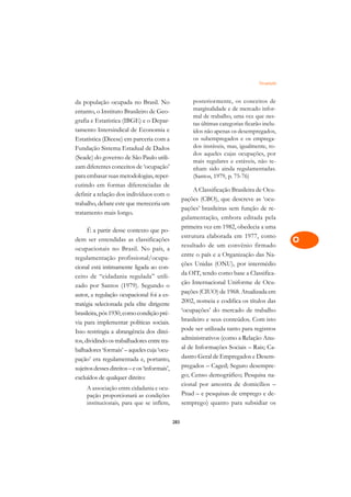 Ocupação   A

da população ocupada no Brasil. No                       posteriormente, os conceitos de         C
entanto, o Instituto Brasileiro de Geo-                  marginalidade e de mercado infor-
grafia e Estatística (IBGE) e o Depar-
                                                         mal de trabalho, uma vez que nes-       D
                                                         tas últimas categorias ficarão inclu-
tamento Intersindical de Economia e                      ídos não apenas os desempregados,
                                                         os subempregados e os emprega-
                                                                                                 E
Estatística (Dieese) em parceria com a
Fundação Sistema Estadual de Dados                       dos instáveis, mas, igualmente, to-
                                                         dos aqueles cujas ocupações, por        F
(Seade) do governo de São Paulo utili-
                                                         mais regulares e estáveis, não te-
zam diferentes conceitos de ‘ocupação’                   nham sido ainda regulamentadas.         G
para embasar suas metodologias, reper-                   (Santos, 1979, p. 75-76)
cutindo em formas diferenciadas de
                                                          A Classificação Brasileira de Ocu-     H
definir a relação dos indivíduos com o
                                                     pações (CBO), que descreve as ‘ocu-
trabalho, debate este que mereceria um
                                                     pações’ brasileiras sem função de re-       I
tratamento mais longo.
                                                     gulamentação, embora editada pela
                                                     primeira vez em 1982, obedecia a uma
                                                                                                 N
      É a partir desse contexto que po-
                                                     estrutura elaborada em 1977, como
dem ser entendidas as classificações                                                             O
                                                     resultado de um convênio firmado
ocupacionais no Brasil. No país, a
                                                     entre o país e a Organização das Na-
regulamentação profissional/ocupa-                                                               P
                                                     ções Unidas (ONU), por intermédio
cional está intimamente ligada ao con-
ceito de “cidadania regulada” utili-
                                                     da OIT, tendo como base a Classifica-       Q
zado por Santos (1979). Segundo o                    ção Internacional Uniforme de Ocu-
autor, a regulação ocupacional foi a es-             pações (CIUO) de 1968. Atualizada em        R
tratégia selecionada pela elite dirigente            2002, nomeia e codifica os títulos das
brasileira, pós 1930, como condição pré-             ‘ocupações’ do mercado de trabalho          S
via para implementar políticas sociais.              brasileiro e seus conteúdos. Com isto
Isso restringia a abrangência dos direi-             pode ser utilizada tanto para registros     T
tos, dividindo os trabalhadores entre tra-           administrativos (como a Relação Anu-
balhadores ‘formais’ – aqueles cuja ‘ocu-            al de Informações Sociais – Rais; Ca-       U
pação’ era regulamentada e, portanto,                dastro Geral de Empregados e Desem-
                                                     pregados – Caged; Seguro desempre-          V
sujeitos desses direitos – e os ‘informais’,
excluídos de qualquer direito:                       go; Censo demográfico; Pesquisa na-
                                                     cional por amostra de domicílios –          A
     A associação entre cidadania e ocu-
     pação proporcionará as condições                Pnad – e pesquisas de emprego e de-
     institucionais, para que se inflem,             semprego) quanto para subsidiar os
                                                                                                 A

                                               283
 