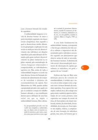 Omnilateralidade   A

com o homem limitado da socieda-                      tal o cunado lo poseemos directa-          C
de capitalista.                                       mente, cuando lo comemos, lo be-
     A unilateralidade burguesa se re-
                                                      bemos, lo vestimos, habitamos en           D
                                                      él, etc., en una palabra, cuando lo
vela de diversas formas: de início a                  usamos (Marx e Engels, 1987, p.
partir da própria separação em classes                620).                                      E
sociais antagônicas, base segundo a
                                                      A esse dado fundamental da                 F
qual se desenvolvem modos diferen-
                                                 unilateralidade humana corresponde
tes de apropriação e explicação do real;
                                                 o fato de que a dinâmica da vida soci-          G
revela-se ainda por meio do desenvol-
                                                 al se submete a imperativos não de-
vimento dos indivíduos em direções                                                               H
                                                 terminados pelos indivíduos associa-
específicas; pela especialização da for-
                                                 dos segundo um planejamento que
mação; pelo quase exclusivo desenvol-
                                                 observe acima de tudo as necessida-             I
vimento no plano intelectual ou no
                                                 des humanas mesmas. A dinâmica da
plano manual; pela internalização de
                                                 vida social é determinada pelo movi-            N
valores burgueses relacionados à
                                                 mento de valorização do capital, que
competitividade, ao individualismo,
                                                 submete os indivíduos, em geral, a              O
egoísmo, etc. Mas, acima de tudo, a
                                                 agentes da sua ‘vontade’.
unilateralidade burguesa se revela nas                                                           P
mais diversas formas de limitação de-                  Embora não haja em Marx uma
correntes do submetimento do conjun-             definição precisa do conceito de                Q
to da sociedade à dinâmica do                    omnilateralidade, é verdade que o au-
sociometabolismo do capital. Nos                 tor a ela se refere sempre como a rup-          R
Manuscritos de 1844, quando analisa              tura com o homem limitado da socie-
a propriedade privada como aquilo em             dade capitalista. Essa ruptura deve ser         S
que se condensa a criação do trabalho            ampla e radical, isto é, deve atingir uma
humano alienado, e sua contribuição              gama muito variada de aspectos da for-          T
decisiva para a definição de uma base            mação do ser social, portanto, com
social em que se impõe a                         expressões nos campos da moral, da              U
unilateralidade humana, Marx afirma:             ética, do fazer prático, da criação inte-
                                                 lectual, artística, da afetividade, da sen-
                                                                                                 V
    La propiedadad privada nos há                sibilidade, da emoção, etc. Essa ruptu-
    vuelto tan estúpidos y unilaterales,                                                         A
                                                 ra não implica, todavia, a compreen-
    que un objeto solo es nuestro cu-
                                                 são de uma formação de indivíduos
    ando lo tenemos y, por tanto, cuan-                                                          A
    do existe para nosotros como capi-           geniais, mas, antes, de homens que se

                                           285
 