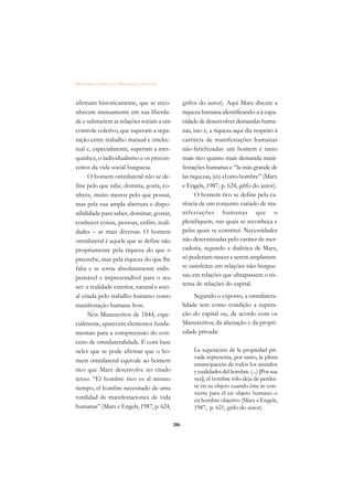 DICIONÁRIO DA EDUCAÇÃO PROFISSIONAL EM SAÚDE



afirmam historicamente, que se reco-                 grifos do autor). Aqui Marx discute a
nhecem mutuamente em sua liberda-                    riqueza humana identificando-a à capa-
de e submetem as relações sociais a um               cidade de desenvolver demandas huma-
controle coletivo, que superam a sepa-               nas, isto é, a riqueza aqui diz respeito à
ração entre trabalho manual e intelec-               carência de manifestações humanas
tual e, especialmente, superam a mes-                não-fetichizadas: um homem é tanto
quinhez, o individualismo e os precon-               mais rico quanto mais demanda mani-
ceitos da vida social burguesa.                      festações humanas e “la más grande de
      O homem omnilateral não se de-                 las riquezas, (es) el otro hombre” (Marx
fine pelo que sabe, domina, gosta, co-               e Engels, 1987, p. 624, grifo do autor).
nhece, muito menos pelo que possui,                        O homem rico se define pela ca-
mas pela sua ampla abertura e dispo-                 rência de um conjunto variado de ma-
nibilidade para saber, dominar, gostar,              nifestações humanas que o
conhecer coisas, pessoas, enfim, reali-              plenifiquem, nas quais se reconheça e
dades – as mais diversas. O homem                    pelas quais se constitui. Necessidades
omnilateral é aquele que se define não               não determinadas pelo caráter de mer-
propriamente pela riqueza do que o                   cadoria, segundo a dialética de Marx,
preenche, mas pela riqueza do que lhe                só poderiam nascer e serem amplamen-
falta e se torna absolutamente indis-                te satisfeitas em relações não-burgue-
pensável e imprescindível para o seu                 sas, em relações que ultrapassem o sis-
ser: a realidade exterior, natural e soci-           tema de relações do capital.
al criada pelo trabalho humano como                       Segundo o exposto, a omnilatera-
manifestação humana livre.                           lidade tem como condição a supera-
      Nos Manuscritos de 1844, espe-                 ção do capital ou, de acordo com os
cialmente, aparecem elementos funda-                 Manuscritos, da alienação e da propri-
mentais para a compreensão do con-                   edade privada:
ceito de omnilateralidade. É com base
neles que se pode afirmar que o ho-                       La superación de la propiedad pri-
                                                          vada representa, por tanto, la plena
mem omnilateral equivale ao homem
                                                          emancipación de todos los sentidos
rico que Marx desenvolve no citado                        y cualidades del hombre. (...) [Por sua
texto: “El hombre rico es al mismo                        vez], el hombre sólo deja de perder-
tiempo, el hombre necesitado de uma                       se en su objeto cuando éste se con-
                                                          vierte para él en objeto humano o
totalidad de manifestaciones de vida                      en hombre objetivo (Marx e Engels,
humanas” (Marx e Engels, 1987, p. 624,                    1987, p. 621, grifo do autor).

                                               286
 