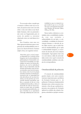 Omnilateralidade   A

     É na sua ação sobre o mundo que                   totalidad; en que no tratará de se-       C
o homem se afirma como tal, no en-                     guir siendo lo que ya es o ha sido,
tanto, ele precisa atuar como um todo
                                                       sino que se incorporará al movimi-        D
                                                       ento absoluto del devenir? (Marx,
sobre o real, com todas as suas facul-                 1985, p. 345-346).
dades humanas, todo seu potencial e
                                                                                                 E
                                                        Nesse trecho evidencia-se a con-
não como ser fragmentado, pois só
                                                   tradição entre a sociabilidade estranha-      F
assim ele poderá se encontrar
                                                   da, com suas restrições e
objetivado como ser total diante de si
                                                   unilateralidades de um lado, e a uni-         G
mesmo.
                                                   versalidade, a totalidade do desenvol-
     Nos Grundrisse, mais uma vez,                                                               H
                                                   vimento humano e o devenir, de ou-
Marx apresenta elementos para a com-
                                                   tro. Marx associa o que se pode cha-
preensão da omnilateralidade como ri-
                                                   mar de omnilateralidade, que se opõe          I
queza do desenvolvimento humano
                                                   à unilateralidade burguesa, ao movi-
amplo e livre, nos seguintes termos:
                                                   mento do devenir, das novas relações          N
                                                   emancipadas. Aqui aparece mais uma
    Ahora bien, qué es, in fact, la rique-
                                                   vez com clareza a idéia da universali-        O
    za despojada de su estrecha forma
    burguesa, sino la universalidad, im-           dade, termo com o qual o conceito de
    pulsionada por el intercambio uni-             omnilateralidade estabelece uma rela-
                                                                                                 P
    versal de las necesidades, las capa-           ção de correspondência.
    cidades, los goces, las fuerzas pro-                                                         Q
    ductivas, etc., de los individuos?
    Qué es sino el desarrollo total del                                                          R
    dominio del hombre sobre las fuer-
    zas naturales, tanto las de la natura-         Omnilateralidade  politecnia
    leza misma como las de la propia                                                             S
    naturaleza humana; la absoluta po-                  O conceito de omnilateralidade
    tenciación [de su capacidad] por               guarda relação com outro conceito             T
    obra del esfuerzo de sus dotes cre-
                                                   marxiano importante para o problema
    adoras, sin más premisa que el de-
                                                   da formação humana que é o de                 U
    sarrollo histórico precedente, que
    lleva a convertir en fin en si esta            politecnia. O elemento fundamental de
    totalidad del desarrollo, es decir, el         distinção entre os dois conceitos é jus-      V
    desarrollo de todas las fuerzas hu-            tamente o fato de que a politecnia re-
    manas en cuanto tales, sin medirlo
                                                   presenta uma proposta de formação             A
    por uma pauta preestabelecida, y en
    que el hombre no se reproducirá                aplicável no âmbito das relações bur-
    como algo unilateral, sino como una            guesas, articulada ao próprio momen-          A

                                             287
 