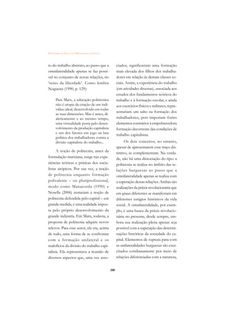 DICIONÁRIO DA EDUCAÇÃO PROFISSIONAL EM SAÚDE



to do trabalho abstrato, ao passo que a              ciados, significariam uma formação
omnilateralidade apenas se faz possí-                mais elevada dos filhos dos trabalha-
vel no conjunto de novas relações, no                dores em relação às demais classes so-
‘reino da liberdade’. Como lembra                    ciais. Assim, a experiência do trabalho
Nogueira (1990, p. 129):                             (em atividades diversas), associada aos
                                                     estudos dos fundamentos teóricos do
      Para Marx, a educação politécnica              trabalho e à formação escolar, e ainda
      não é utopia da criação de um indi-            aos exercícios físicos e militares, repre-
      víduo ideal, desenvolvido em todas
                                                     sentariam um salto na formação dos
      as suas dimensões. Mas é antes, di-
      aleticamente e ao mesmo tempo,                 trabalhadores, pois imporiam fortes
      uma virtualidade posta pelo desen-             elementos contrários à empobrecedora
      volvimento da produção capitalista             formação decorrente das condições de
      e um dos fatores em jogo na luta
                                                     trabalho capitalistas.
      política dos trabalhadores contra a
      divisão capitalista do trabalho...                   Os dois conceitos, no entanto,
                                                     apesar de apresentarem esse traço dis-
      A noção de politecnia, antes da                tintivo, se complementam. Na verda-
formulação marxiana, surge nas expe-                 de, não há uma dissociação do tipo: a
riências teóricas e práticas dos socia-              politecnia se realiza no âmbito das re-
listas utópicos. Por sua vez, a noção                lações burguesas ao passo que a
de politecnia enquanto formação                      omnilateralidade apenas se realiza com
polivalente – ou pluriprofissional,                  a superação destas relações. Ambas são
modo como Manacorda (1990) e                         realizações da práxis revolucionária que
Nosella (2006) nomeiam a noção de                    em graus diferentes se manifestam em
politecnia defendida pelo capital – em               diferentes estágios históricos da vida
grande medida, é uma realidade impos-                social. A omnilateralidade, por exem-
ta pelo próprio desenvolvimento da                   plo, é uma busca da práxis revolucio-
grande indústria. Em Marx, todavia, a                nária no presente, desde sempre, em-
proposta de politecnia adquire novos                 bora sua realização plena apenas seja
relevos. Para esse autor, ela era, acima             possível com a superação das determi-
de tudo, uma forma de se confrontar                  nações históricas da sociedade do ca-
com a formação unilateral e os                       pital. Elementos de ruptura para com
malefícios da divisão do trabalho capi-              as unilateralidades burguesas são exer-
talista. Ela representava a reunião de               citados cotidianamente por meio de
diversos aspectos que, uma vez asso-                 relações diferenciadas com a natureza,


                                               288
 