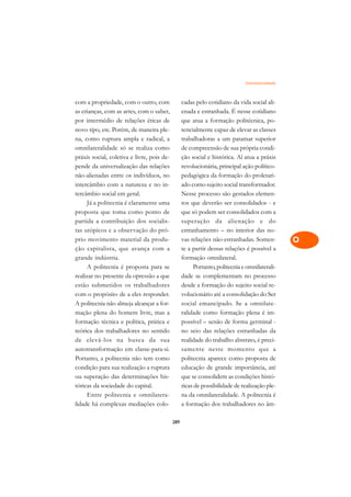Omnilateralidade   A

com a propriedade, com o outro, com               cadas pelo cotidiano da vida social ali-      C
as crianças, com as artes, com o saber,           enada e estranhada. É nesse cotidiano
por intermédio de relações éticas de              que atua a formação politécnica, po-          D
novo tipo, etc. Porém, de maneira ple-            tencialmente capaz de elevar as classes
na, como ruptura ampla e radical, a               trabalhadoras a um patamar superior
                                                                                                E
omnilateralidade só se realiza como               de compreensão de sua própria condi-
                                                                                                F
práxis social, coletiva e livre, pois de-         ção social e histórica. Aí atua a práxis
pende da universalização das relações             revolucionária, principal ação político-
                                                                                                G
não-alienadas entre os indivíduos, no             pedagógica da formação do proletari-
intercâmbio com a natureza e no in-               ado como sujeito social transformador.        H
tercâmbio social em geral.                        Nesse processo são gestados elemen-
     Já a politecnia é claramente uma             tos que deverão ser consolidados - e          I
proposta que toma como ponto de                   que só podem ser consolidados com a
partida a contribuição dos socialis-              superação da alienação e do                   N
tas utópicos e a observação do pró-               estranhamento – no interior das no-
prio movimento material da produ-                 vas relações não-estranhadas. Somen-          O
ção capitalista, que avança com a                 te a partir dessas relações é possível a
grande indústria.                                 formação omnilateral.                         P
     A politecnia é proposta para se                   Portanto, politecnia e omnilaterali-
realizar no presente da opressão a que            dade se complementam no processo              Q
estão submetidos os trabalhadores                 desde a formação do sujeito social re-
com o propósito de a eles responder.              volucionário até a consolidação do Ser        R
A politecnia não almeja alcançar a for-           social emancipado. Se a omnilate-
mação plena do homem livre, mas a                 ralidade como formação plena é im-            S
formação técnica e política, prática e            possível – senão de forma germinal -
teórica dos trabalhadores no sentido              no seio das relações estranhadas da           T
de elevá-los na busca da sua                      realidade do trabalho abstrato, é preci-
autotransformação em classe-para-si.              samente neste momento que a                   U
Portanto, a politecnia não tem como               politecnia aparece como proposta de
condição para sua realização a ruptura            educação de grande importância, até
                                                                                                V
ou superação das determinações his-               que se consolidem as condições histó-
                                                                                                A
tóricas da sociedade do capital.                  ricas de possibilidade de realização ple-
     Entre politecnia e omnilatera-               na da omnilateralidade. A politecnia é
                                                                                                A
lidade há complexas mediações colo-               a formação dos trabalhadores no âm-

                                            289
 