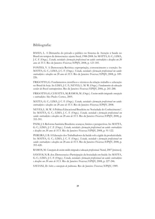 A

Bibliografia:                                                                                         C

BAHIA, L. A Démarche do privado e público no Sistema de Atenção à Saúde no                            D
Brasil em tempos de democracia e ajuste fiscal, 1988-2008. In: MATTA, G. C.; LIMA,
J. C. F. (Orgs.). Estado, sociedade e formação profissional em saúde: contradições e desafios em 20   E
anos de SUS. Rio de Janeiro: Fiocruz/EPSJV, 2008, p. 123-185.
FONTES, V. A Democracia Retórica: expropriação, convencimento e coerção. In:                          F
MATTA, G. C.; LIMA, J. C. F. (Orgs.). Estado, sociedade e formação profissional em saúde:
contradições e desafios em 20 anos de SUS. Rio de Janeiro: Fiocruz/EPSJV, 2008, p. 189-               G
226.
FRIGOTTO, G. Fundamentos científicos e técnicos da relação trabalho e educação                        H
no Brasil de hoje. In: LIMA, J. C. F.; NEVES, L. M. W. (Orgs.). Fundamentos da educação
escolar do Brasil contemporâneo. Rio de Janeiro: Fiocruz/EPSJV, 2006, p. 241-288.
                                                                                                      I
FRIGOTTO, G; CIAVATTA, M; RAMOS, M. (Orgs.). Ensino médio integrado: concepção
e contradições. São Paulo: Cortez, 2005.
                                                                                                      N
MATTA, G. C.; LIMA, J. C. F. (Orgs.). Estado, sociedade e formação profissional em saúde:
contradições e desafios em 20 anos de SUS. Rio de Janeiro: Fiocruz/EPSJV, 2008.                       O
NEVES, L. M. W. A Política Educacional Brasileira na ‘Sociedade do Conhecimento’.
In: MATTA, G. C.; LIMA, J. C. F. (Orgs.). Estado, sociedade e formação profissional em                P
saúde: contradições e desafios em 20 anos de SUS. Rio de Janeiro: Fiocruz/EPSJV, 2008, p.
355-391.
                                                                                                      Q
PAIM, J. S. Reforma Sanitária Brasileira: avanços, limites e perspectivas. In: MATTA,
G. C.; LIMA, J. C .F. (Orgs.). Estado, sociedade e formação profissional em saúde: contradições
e desafios em 20 anos de SUS. Rio de Janeiro: Fiocruz/EPSJV, 2008, p. 91-122.                         R
PEREIRA, I. B. A Educação dos Trabalhadores da Saúde sob a égide da produtividade.
In: MATTA, G. C.; LIMA, J. C. F. (Orgs.). Estado, sociedade e formação profissional em
                                                                                                      S
saúde: contradições e desafios em 20 anos de SUS. Rio de Janeiro: Fiocruz/EPSJV, 2008, p.
393-420.                                                                                              T
RAMOS, M. Concepção do ensino médio integrado à educação profissional. Natal, 2007 [mimeo].
                                                                                                      U
SANTOS, N. R. dos. Democracia e Participação da Sociedade em Saúde. In: MATTA,
G. C.; LIMA, J. C. F. (Orgs.). Estado, sociedade e formação profissional em saúde: contradições
e desafios em 20 anos de SUS. Rio de Janeiro: Fiocruz/EPSJV, 2008, p. 227-246.                        V
SAVIANI, D. Sobre a concepção de politecnia. Rio de Janeiro: Fiocruz/EPSJV, 1989.
                                                                                                      A

                                                                                                      A

                                                29
 