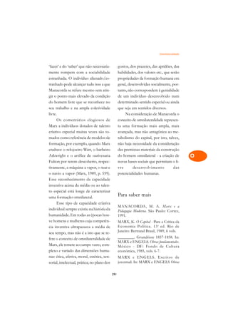 Omnilateralidade   A

‘fazer’ e do ‘saber’ que não necessaria-           gostos, dos prazeres, das aptidões, das       C
mente rompem com a sociabilidade                   habilidades, dos valores etc., que serão
estranhada. O indivíduo alienado/es-               propriedades da formação humana em            D
tranhado pode alcançar tudo isso a que             geral, desenvolvidas socialmente, por-
Manacorda se refere mesmo sem atin-                tanto, não correspondem à genialidade
                                                                                                 E
gir o ponto mais elevado da condição               de um indivíduo desenvolvido num
                                                                                                 F
do homem livre que se reconhece no                 determinado sentido especial ou ainda
seu trabalho e na ampla coletividade               que seja em sentidos diversos.
                                                                                                 G
livre.                                                  Na consideração de Manacorda o
      Os comentários elogiosos de                  conceito de omnilateralidade represen-        H
Marx a indivíduos dotados de talento               ta uma formação mais ampla, mais
criativo especial muitas vezes são to-             avançada, mas não antagônica ao me-           I
mados como referência de modelos de                tabolismo do capital, por isto, talvez,
formação, por exemplo, quando Marx                 não haja necessidade da consideração          N
enaltece o relojoeiro Watt, o barbeiro             das premissas materiais da construção
Arkwright e o artífice de ourivesaria              do homem omnilateral - a criação de           O
Fulton por terem descoberto, respec-               novas bases sociais que permitam o li-
tivamente, a máquina a vapor, o tear e             vre       desenvolvimento            das      P
o navio a vapor (Marx, 1989, p. 559).              potencialidades humanas.
Esse reconhecimento da capacidade                                                                Q
inventiva acima da média ou ao talen-
to especial está longe de caracterizar                                                           R
uma formação omnilateral.
                                                   Para saber mais
      Esse tipo de capacidade criativa                                                           S
                                                   MANACORDA, M. A. Marx e a
individual sempre existiu na história da           Pedagogia Moderna. São Paulo: Cortez,
humanidade. Em todas as épocas hou-                1991.                                         T
ve homens e mulheres cuja competên-                MARX, K. O Capital - Para a Crítica da
cia inventiva ultrapassava a média de              Economia Política. 13 a ed. Rio de            U
seu tempo, mas não é a isto que se re-             Janeiro: Bertrand Brasil, 1989, 6 vols.
fere o conceito de omnilateralidade de             ________. Grundrisse 1857-1858. In:           V
                                                   MARX e ENGELS. Obras fundamentales.
Marx, ele remete ao campo vasto, com-              México - DF: Fondo de Cultura                 A
plexo e variado das dimensões huma-                económica, 1985, vols. 6-7.
nas: ética, afetiva, moral, estética, sen-         MARX e ENGELS. Escritos de
                                                   juventud. In: MARX e ENGELS Obras
                                                                                                 A
sorial, intelectual, prática; no plano dos

                                             291
 