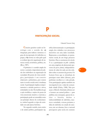 A

                                                                                             C
                                       P                                                     D
                       PARTICIPAÇÃO SOCIAL                                                   E

                                                                                             F
                                                                   Eduardo Navarro Stotz
                                                                                             G
    Conceito genérico usado na So-               nifica democratização ou participação
ciologia com o sentido de: a)                    ampla dos cidadãos nos processos            H
integração, para indicar a natureza e o          decisórios em uma dada sociedade.
grau da incorporação do indivíduo ao             Representa a consolidação, no pensa-        I
grupo, e b) norma ou valor pelo qual             mento social, de um longo processo
se avaliam tipos de organização de na-           histórico. Para os atenienses do século     N
tureza social, econômica, política, etc.         V a.c. a participação na pólis (cidade)
(Rios, 1987).                                    era uma exigência da democracia (go-        O
     O primeiro é o sentido amplo do             verno do povo, demos), independente-
termo e assinala a importância da ade-           mente do saber de cada um dos cida-         P
são dos indivíduos na organização da             dãos sobre os assuntos de governo. Os
sociedade. Do ponto de vista socioló-            homens livres que se abstinham de           Q
gico, participação é um conceito                 participar eram idiótes (idiotas), pois
relacional e polissêmico, pois remete            preferiam recolher-se à vida privada.       R
tanto à coesão social como à mudança             Uma participação apática também era
social. A participação implica compor-           incompatível com o ideal de comuni-         S
tamentos e atitudes passivos e ativos,           dade cidadã (Finley, 1988). Não por
estimulados ou não. Na medida em que             acaso o filósofo Aristóteles afirmou ser    T
a ação mobiliza o sujeito do ponto de            o homem um animal político – zoom
vista emocional, intuitivo e racional, a         politkon; esta concepção, apesar de ex-     U
participação pode ser entendida como             cluir a história, declara a
um princípio diretor do conhecimen-              indissociabilidade de indivíduo, natu-
                                                                                             V
to, variável segundo os tipos de socie-          reza e sociedade, e recusa, portanto, a
                                                                                             A
dade em cada época histórica.                    idéia do indivíduo no estado de natu-
     No segundo sentido, mais estrito            reza, este ser abstrato, livre e racional
                                                                                             A
e de caráter político, participação sig-         pressuposto pela teoria do contrato

                                           293
 