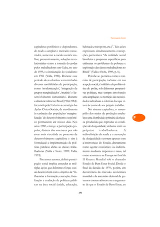 Participação Social   A

capitalistas periféricos e dependentes,            habitação, transporte, etc.)”. Tais ações       C
de modo a ampliar o mercado consu-                 expressam, simultaneamente, concep-
midor, aumentar a coesão social e ata-             ções particulares “da realidade social          D
lhar, preventivamente, soluções revo-              brasileira e propostas específicas para
lucionárias como a tomada do poder                 enfrentar os problemas da pobreza e
                                                                                                   E
pelos trabalhadores em Cuba, no ano                exploração das classes trabalhadoras no
                                                                                                   F
de 1959, e a instauração do socialismo             Brasil” (Valla e Stotz, 1989, p. 6).
em 1961 (Valla, 1986). Durante esse                      Percebe-se, portanto, como o con-
                                                                                                   G
período são cunhadas e encaminhadas                ceito de participação, inclusive em sua
diversas modalidades de participação,              acepção social, é solidário da problemá-        H
como ‘modernização’, ‘integração de                tica do poder, sob diferentes perspecti-
grupos marginalizados’, ‘mutirão’ e ‘de-           vas políticas, mas sempre envolvendo            I
senvolvimento comunitário’. Durante                uma ampliação ou restrição das necessi-
a ditadura militar no Brasil (1964-1984),          dades individuais e coletivas dos que vi-       N
foi criada pelo Exército a estratégia das          vem às custas de seu próprio trabalho.
Ações Cívico-Sociais, de atendimento                     No sistema capitalista, o mono-           O
às carências das populações ‘margina-              pólio dos meios de produção estabe-
lizadas’ do desenvolvimento econômi-               lece uma distribuição primária da rique-        P
co permanente até nossos dias. Nos                 za produzida que reproduz as condi-
anos 1980, emerge a participação po-               ções de desigualdade, inclusive entre os        Q
pular, distinta das anteriores por não             próprios        trabalhadores.         A
estar mais vinculada ao processo de                redistribuição da renda e a atenuação           R
desenvolvimento capitalista e sim à                da desigualdade ocorrem apenas com
formulação e implementação de polí-                a intervenção do Estado, diretamente            S
ticas públicas afetas às classes traba-            como agente econômico ou indireta-
lhadoras (Valla e Stotz, 1989; Valla,              mente mediante impostos e taxas, tal            T
1993).                                             como aconteceu na Europa no final da
      Para esses autores, definir partici-         II Guerra Mundial sob o chamado                 U
pação social implica entender as múl-              Estado de Bem-Estar Social. Desde o
tiplas ações que diferentes forças soci-           final da década de 1970, porém, em
                                                                                                   V
ais desenvolvem com o objetivo de “in-             decorrência da recessão econômica
                                                                                                   A
fluenciar a formação, execução, fisca-             mundial e da ascensão eleitoral de go-
lização e avaliação de políticas públi-            vernos conservadores com o argumen-
                                                                                                   A
cas na área social (saúde, educação,               to de que o Estado de Bem-Estar, ao

                                             295
 