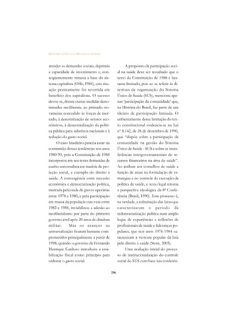 DICIONÁRIO DA EDUCAÇÃO PROFISSIONAL EM SAÚDE



atender as demandas sociais, deprimia                     A propósito da participação soci-
a capacidade de investimento e, con-                 al na saúde deve ser ressaltado que o
seqüentemente minava a base do sis-                  texto da Constituição de 1988 é bas-
tema capitalista (Offe, 1984), esta situ-            tante limitado, pois ao se referir às di-
ação praticamente foi revertida em                   retrizes de organização do Sistema
benefício dos capitalistas. O sucesso                Único de Saúde (SUS), menciona ape-
deveu-se, dentre outras medidas deno-                nas ‘participação da comunidade’ que,
minadas neoliberais, ao primado no-                  na História do Brasil, faz parte de um
vamente concedido às forças de mer-                  ideário de participação limitada. O
cado, à desestatização de setores eco-               enfrentamento dessa limitação do tex-
nômicos, à descentralização da políti-               to constitucional evidencia-se na Lei
ca pública para subníveis nacionais e à              nº 8.142, de 28 de dezembro de 1990,
redução do gasto social.                             que “dispõe sobre a participação da
     O caso brasileiro parecia estar na              comunidade na gestão do Sistema
contramão dessas tendências nos anos                 Único de Saúde - SUS e sobre as trans-
1980-90, pois a Constituição de 1988                 ferências intergovernamentais de re-
incorporou em seu texto demandas de                  cursos financeiros na área da saúde”.
cunho universalista em matéria de pro-               Ao atribuir aos conselhos de saúde a
teção social, a exemplo do direito à                 função de atuar na formulação de es-
saúde. A convergência entre recessão                 tratégias e no controle da execução da
econômica e democratização política,                 política de saúde, o texto legal retoma
marcada pela onda de greves operárias                a perspectiva ideológica da 8ª Confe-
entre 1978 e 1980, e pela participação               rência (Brasil, 1990). Esse processo é,
em massa da população nas ruas entre                 na verdade, a culminação das lutas que
1982 e 1984, inviabilizou a adesão ao                caracterizaram o período da
neoliberalismo por parte do primeiro                 redemocratização política num amplo
governo civil após 20 anos de ditadura               leque de experiências e reflexões de
militar.     Mas os avanços na                       profissionais de saúde e lideranças po-
universalização ficaram bastante com-                pulares, que nos anos 1976-1984 ca-
prometidos principalmente a partir de                racterizam a vertente popular da luta
1998, quando o governo de Fernando                   pelo direito à saúde (Stotz, 2005).
Henrique Cardoso introduziu a esta-                       Uma avaliação inicial do proces-
bilização fiscal como princípio para                 so de institucionalização do controle
ordenar o gasto social.                              social do SUS com base nas conferên-

                                               296
 